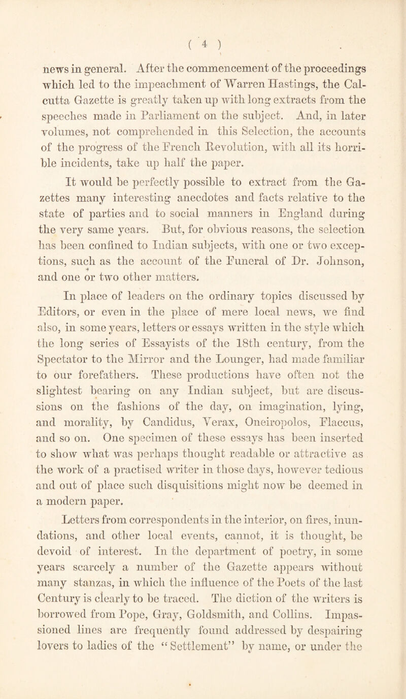 news in general. After the commencement of the proceedings which led to the impeachment of Warren Hastings, the Cal- cutta Gazette is greatly taken np with long extracts from the speeches made in Parliament on the subject. And, in later volumes, not comprehended in this Selection, the accounts of the progress of the Preach Revolution, with all its horri- ble incidents, take up half the paper. It would be perfectly possible to extract from the Ga- zettes many interesting anecdotes and facts relative to the state of parties and to social manners in England during the very same years. But, for obvious reasons, the selection has been confined to Indian subjects, with one or two excep- tions, such as the account of the Puneral of Hr. Johnson, and one or two other matters. In place of leaders on the ordinary topics discussed by Editors, or even in the place of mere local news, we find also, in some years, letters or essays written in the style which the long series of Essayists of the 18th century, from the Spectator to the Mirror and the Lounger, had made familiar to our forefathers. These productions have often not the slightest bearing on any Indian subject, but are discus- sions on the fashions of the day, on imagination, lying, and morality, by Candidas, Verax, Qneiropolos, Placcus, and so on. One specimen of these essays has been inserted to show what was perhaps thought readable or attractive as the work of a practised writer in those days, however tedious and out of place such disquisitions might now be deemed in a modern paper. Letters from correspondents in the interior, on fires, inun- dations, and other local events, cannot, it is thought, be devoid ■ of interest. In the department of poetry, in some years scarcely a number of the Gazette appears without many stanzas, in which the influence of the Poets of the last Century is clearly to be traced. The diction of the writers is borrowed from Pope, Gray, Goldsmith, and Collins. Impas- sioned lines are frequently found addressed by despairing lovers to ladies of the “Settlement” by name, or under the