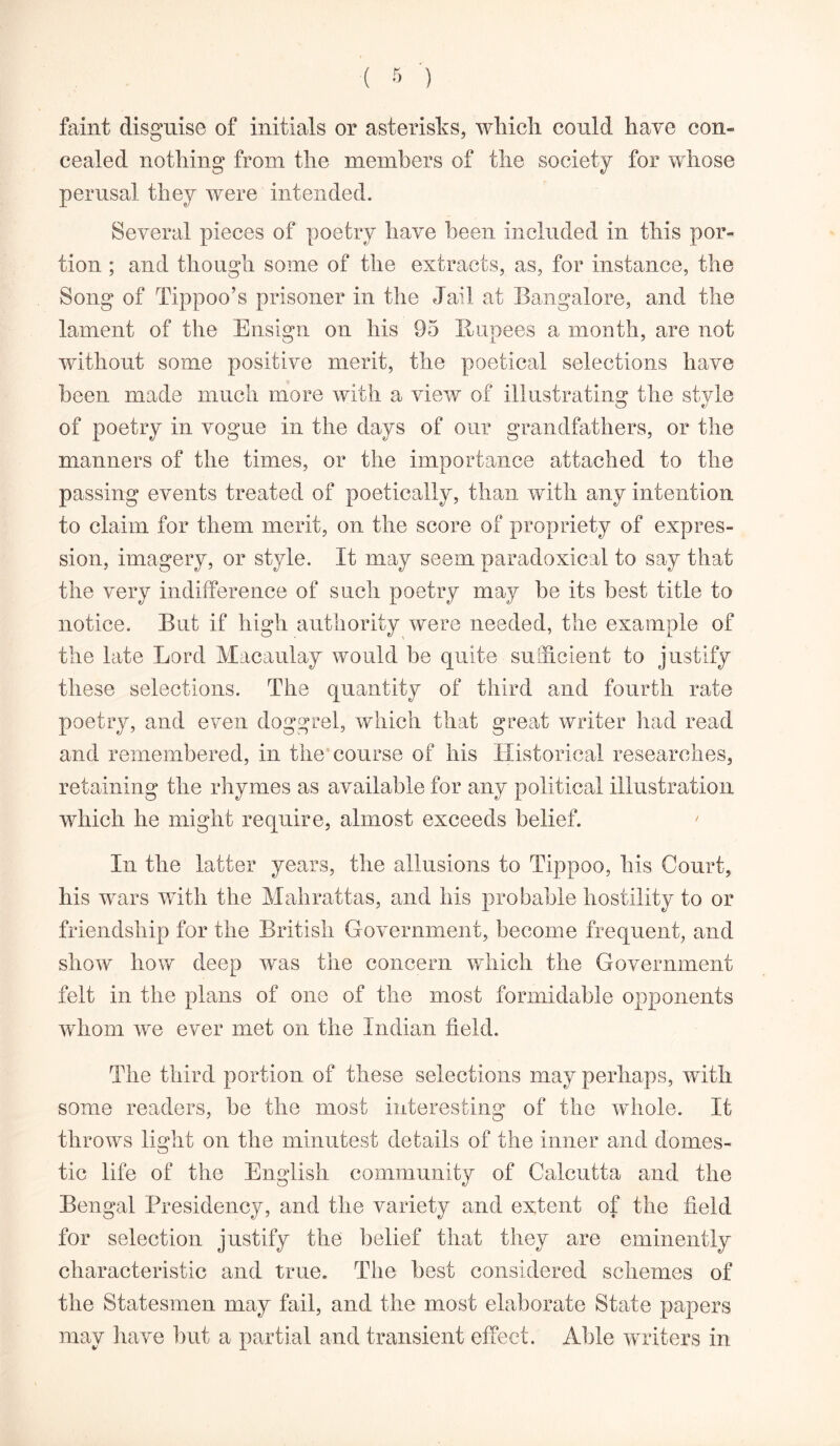 faint disguise of initials or asterisks, which could have con- cealed nothing from the members of the society for whose perusal they were intended. Several pieces of poetry have been included in this por- tion ; and though some of the extracts, as, for instance, the Song of Tippoo’s prisoner in the Jail at Bangalore, and the lament of the Ensign on his 95 Rupees a month, are not without some positive merit, the poetical selections have been made much more with a view of illustrating the style of poetry in vogue in the days of our grandfathers, or the manners of the times, or the importance attached to the passing events treated of poetically, than with any intention to claim for them merit, on the score of propriety of expres- sion, imagery, or style. It may seem paradoxical to say that the very indifference of such poetry may be its best title to notice. But if high authority were needed, the example of the late Lord Macaulay would be quite sufficient to justify these selections. The quantity of third and fourth rate poetry, and even doggrel, which that great writer had read and remembered, in the course of his Historical researches, retaining the rhymes as available for any political illustration which he might require, almost exceeds belief. ' In the latter years, the allusions to Tippoo, his Court, his wars with the Mahrattas, and his probable hostility to or friendship for the British Government, become frequent, and show how deep was the concern which the Government felt in the plans of one of the most formidable opponents whom we ever met on the Indian field. The third portion of these selections may perhaps, with some readers, be the most interesting of the whole. It throws light on the minutest details of the inner and domes- tic life of the English community of Calcutta and the Bengal Presidency, and the variety and extent of the field for selection justify the belief that they are eminently characteristic and true. The best considered schemes of the Statesmen may fail, and the most elaborate State papers may have but a partial and transient effect. Able writers in