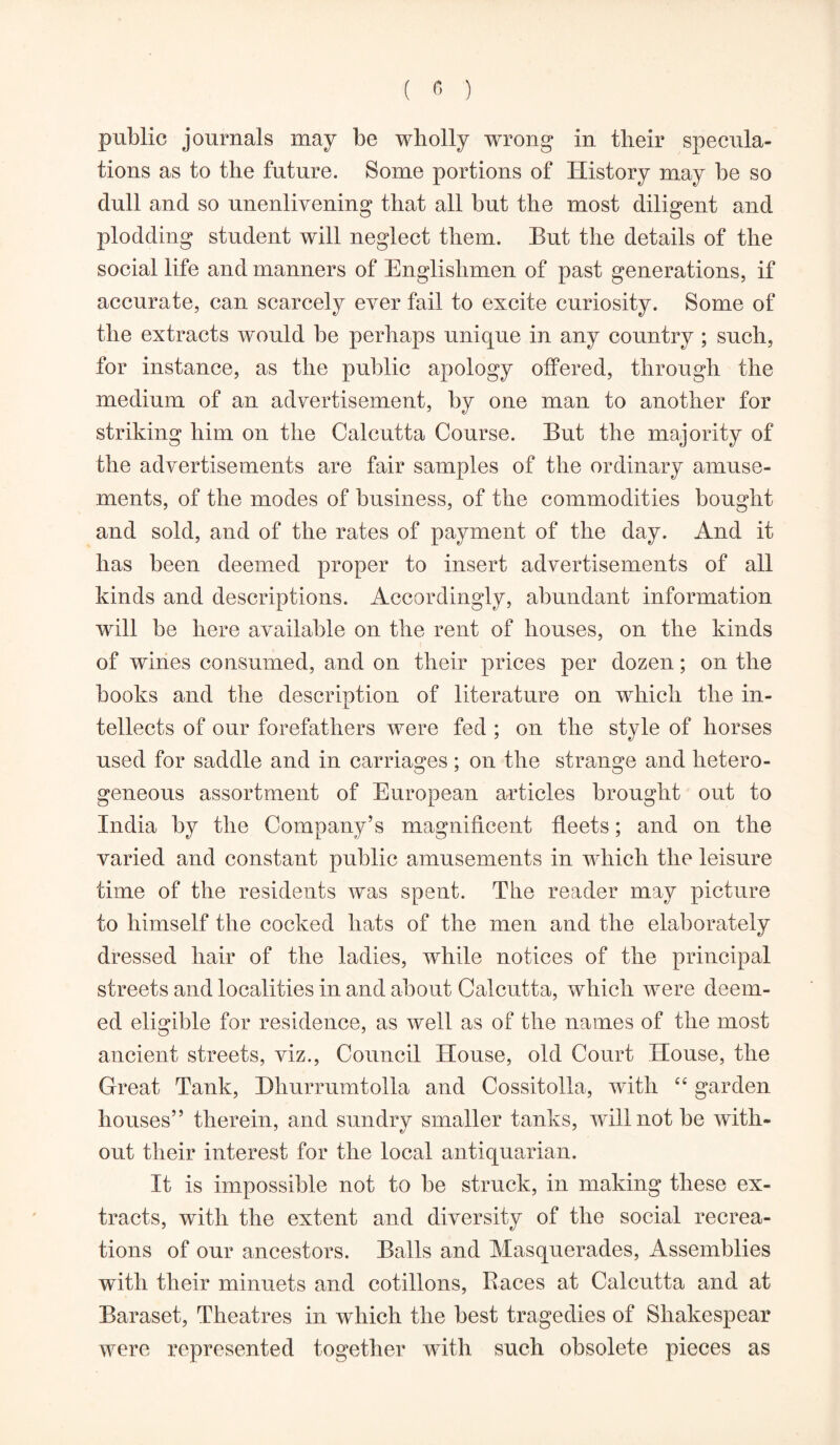 public journals may be wholly wrong in their specula- tions as to the future. Some portions of History may be so dull and so unenlivening that all but the most diligent and plodding student will neglect them. But the details of the social life and manners of Englishmen of past generations, if accurate, can scarcely ever fail to excite curiosity. Some of the extracts would be perhaps unique in any country ; such, for instance, as the public apology offered, through the medium of an advertisement, by one man to another for striking him on the Calcutta Course. But the majority of the advertisements are fair samples of the ordinary amuse- ments, of the modes of business, of the commodities bought and sold, and of the rates of payment of the day. And it has been deemed proper to insert advertisements of all kinds and descriptions. Accordingly, abundant information will be here available on the rent of houses, on the kinds of wines consumed, and on their prices per dozen; on the books and the description of literature on which the in- tellects of our forefathers were fed ; on the style of horses used for saddle and in carriages ; on the strange and hetero- geneous assortment of European articles brought out to India by the Company’s magnificent fleets; and on the varied and constant public amusements in which the leisure time of the residents was spent. The reader may picture to himself the cocked hats of the men and the elaborately dressed hair of the ladies, while notices of the principal streets and localities in and about Calcutta, which were deem- ed eligible for residence, as well as of the names of the most ancient streets, viz., Council House, old Court House, the Great Tank, Bhurrumtolla and Cossitolla, with “ garden houses” therein, and sundry smaller tanks, will not be with- out their interest for the local antiquarian. It is impossible not to be struck, in making these ex- tracts, with the extent and diversity of the social recrea- tions of our ancestors. Balls and Masquerades, Assemblies with their minuets and cotillons, Races at Calcutta and at Baraset, Theatres in which the best tragedies of Shakespear were represented together with such obsolete pieces as