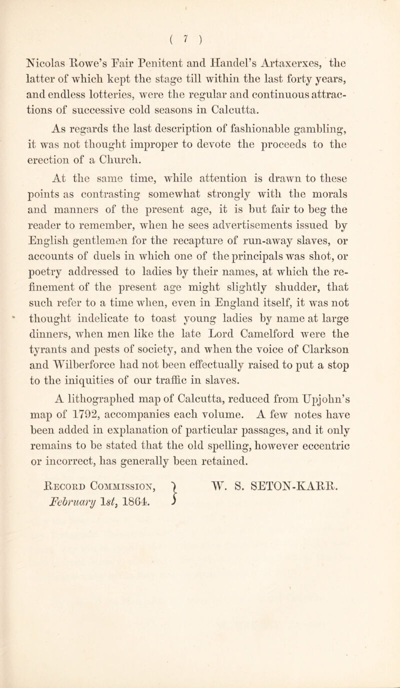 Nicolas Howe’s Hair Penitent and Handel’s Artaxerxes, the latter of which kept the stage till within the last forty years, and endless lotteries, were the regular and continuous attrac- tions of successive cold seasons in Calcutta. As regards the last description of fashionable gambling, it was not thought improper to devote the proceeds to the erection of a Church. At the same time, while attention is drawn to these points as contrasting somewhat strongly with the morals and manners of the present age, it is but fair to beg the reader to remember, when he sees advertisements issued by English gentlemen for the recapture of run-away slaves, or accounts of duels in which one of the principals was shot, or poetry addressed to ladies by their names, at which the re- finement of the present age might slightly shudder, that such refer to a time when, even in England itself, it was not thought indelicate to toast young ladies by name at large dinners, when men like the late Lord Camelford were the tyrants and pests of society, and when the voice of Clarkson and Wilberforce had not been effectually raised to put a stop to the iniquities of our traffic in slaves. A lithographed map of Calcutta, reduced from Upjohn’s map of 1792, accompanies each volume. A few notes have been added in explanation of particular passages, and it only remains to be stated that the old spelling, however eccentric or incorrect, has generally been retained. Record Commission, ) W. S. SETON-KAKR. February 1st3 1864. ) \