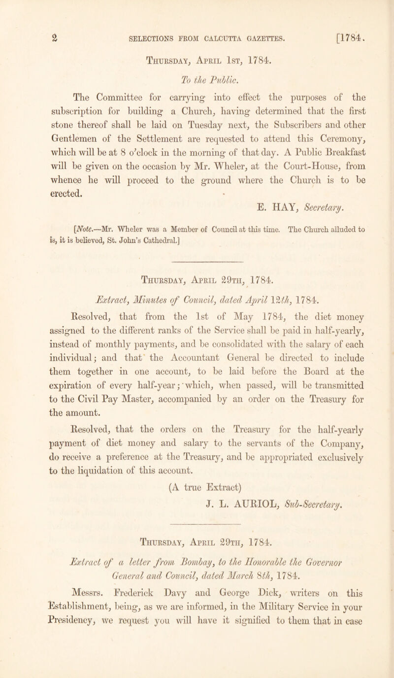 Thursday., April 1st, 1784. To the Public. The Committee for carrying into effect the purposes of the subscription for building a Church, having determined that the first stone thereof shall be laid on Tuesday next, the Subscribers and other Gentlemen of the Settlement are requested to attend this Ceremony, which will be at 8 o’clock in the morning of that day. A Public Breakfast will be given on the occasion by Mr. Wheler, at the Court-House, from whence he will proceed to the ground where the Church is to be erected. E. HAY, Secretary. [Note.—Mr, Wheler was a Member of Council at this time. The Church alluded to is, it is believed, St. John’s Cathedral.] Thursday, April 29th, 1784. Extract, Minutes of Council, dated April IZtk, 1784. Resolved, that from the 1st of May 1784, the diet money assigned to the different ranks of the Service shall be paid in half-yearly, instead of monthly payments, and be consolidated with the salary of each individual; and that the Accountant General be directed to include them together in one account, to be laid before the Board at the expiration of every half-year; * which, when passed, will be transmitted to the Civil Pay Master, accompanied by an order on the Treasury for the amount. Resolved, that the orders on the Treasury for the half-yearly payment of diet money and salary to the servants of the Company, do receive a preference at the Treasury, and be appropriated exclusively to the liquidation of this account. (A true Extract) J. L. AURIOL, Sub-Secretary. Thursday, April 29th, 1784. Extract of a letter from Bom,bay, to the Honorable the Governor General and Council, dated March 8th, 1784. Messrs. Frederick Davy and George Hick, writers on this Establishment, being, as we are informed, in the Military Service in your Presidency, we request you will have it signified to them that in case