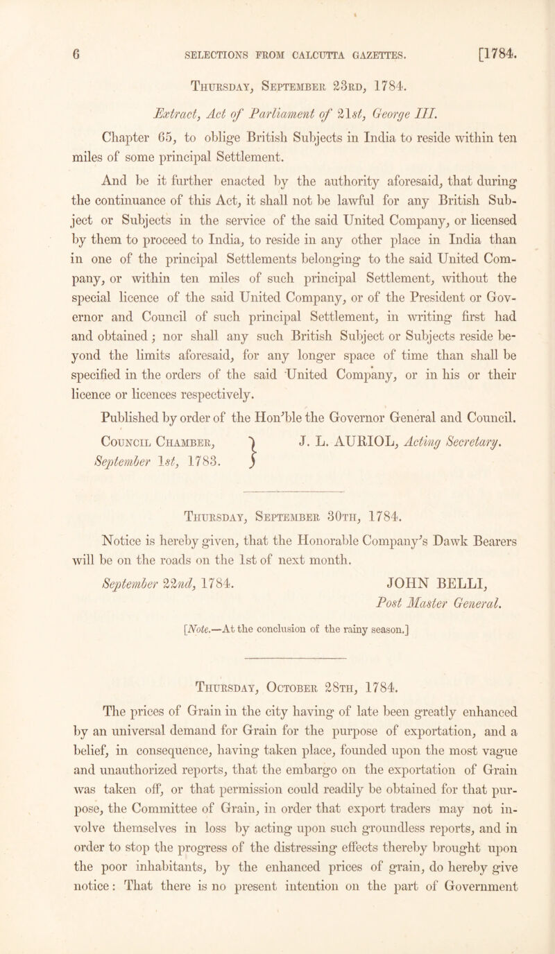 Thursday, September 23rd, 1784. Extract, Act of Parliament of 21^, George III. Chapter 65, to oblige British Subjects in India to reside within ten miles of some principal Settlement. And be it further enacted by the authority aforesaid, that during the continuance of this Act, it shall not be lawful for any British Sub- ject or Subjects in the service of the said United Company, or licensed by them to proceed to India, to reside in any other place in India than in one of the principal Settlements belonging to the said United Com- pany, or within ten miles of such principal Settlement, without the special licence of the said United Company, or of the President or Gov- ernor and Council of such principal Settlement, in writing first had and obtained; nor shall any such British Subject or Subjects reside be- yond the limits aforesaid, for any longer space of time than shall be specified in the orders of the said United Company, or in his or their licence or licences respectively. Published by order of the HoiPble the Governor General and Council. Council Chamber, 1 J. L. AURIOL, Acting Secretary. September 1st, 1783. ) Thursday, September 30th, 1784. Notice is hereby given, that the Honorable Company’s Dawk Bearers will be on the roads on the 1st of next month. September %lnd, 1784. JOHN BELLI, Post Master General. [Note.—At the conclusion of the rainy season,] Thursday, October 28th, 1784. The prices of Grain in the city having of late been greatly enhanced by an universal demand for Grain for the purpose of exportation, and a belief, in consequence, having taken place, founded upon the most vague and unauthorized reports, that the embargo on the exportation of Grain was taken off, or that permission could readily be obtained for that pur- pose, the Committee of Grain, in order that export traders may not in- volve themselves in loss by acting upon such groundless reports, and in order to stop the progress of the distressing effects thereby brought upon the poor inhabitants, by the enhanced prices of grain, do hereby give notice: That there is no present intention on the part of Government