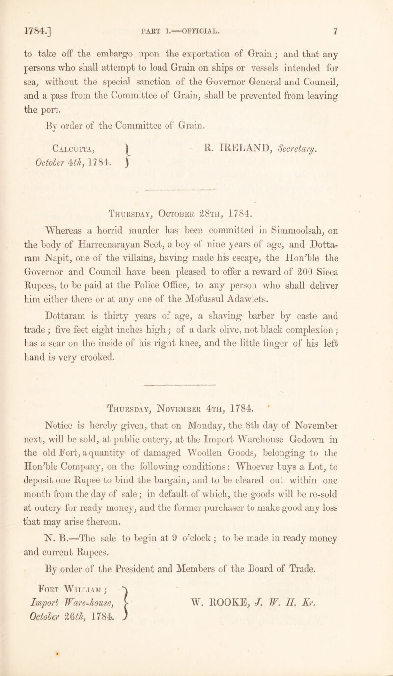 to take off the embargo upon the exportation of Grain; and that any persons who shall attempt to load Grain on ships or vessels intended for sea, without the special sanction of the Governor General and Council, and a pass from the Committee of Grain, shall be prevented from leaving the port. Bv order of the Committee of Grain. Calcutta, ^ R. IRELAND, Secretary. October 4th, 1784. ) Thursday, October 28th, 1784. Whereas a horrid murder has been committed in Simmoolsah, on the body of Harreenarayan Seet, a boy of nine years of age, and Dotta- ram Napit, one of the villains, having made his escape, the Hon'ble the Governor and Council have been pleased to offer a reward of 200 Sicca Rupees, to be paid at the Police Office, to any person who shall deliver him either there or at any one of the Mofussul Adawlets. Dottaram is thirty years of age, a shaving barber by caste and trade; five feet eight inches higdi; of a dark olive, not black complexion; has a scar on the inside of his right knee, and the little finger of his left hand is very crooked. Thursday, November 4th, 1784. Notice is hereby given, that on Monday, the 8th day of November next, will be sold, at public outcry, at the Import Warehouse Godown in the old Port, a quantity of damaged Woollen Goods, belonging to the Hon'ble Company, on the following conditions: Whoever buys a Lot, to deposit one Rupee to bind the bargain, and to be cleared out within one month from the day of sale ; in default of which, the goods will be re-sold at outcry for ready money, and the former purchaser to make good any loss that may arise thereon. N. B.—The sale to begin at 9 o'clock ; to be made in ready money and current Rupees. By order of the President and Members of the Board of Trade. Fort William; Import Ware-house, October 26th, 1784. W. ROOKE, J. W. II. Kr.