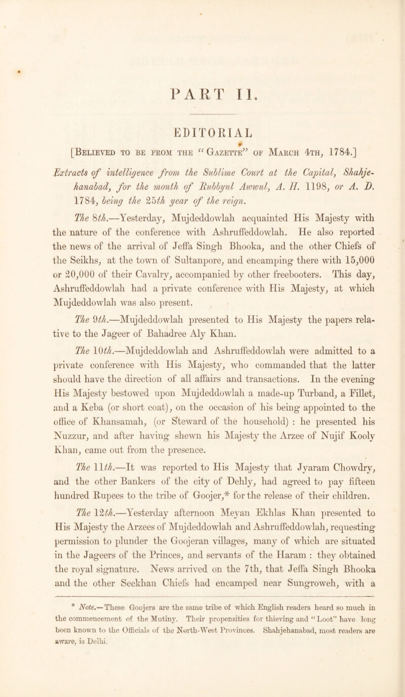 PART n EDITORIAL 0 [Believed to be from the “ Gazette” of March 4th, 1784.] Extracts of intelligence from the Sublime Court at the Capital, Shahje- hanabad, for the month of Rubbyul Awwul, A. II. 1198, or A, D. 1784, being the %roth year of the reign. The Sth.—Yesterday, Mujdeddowlah acquainted His Majesty with the nature of the conference with Ashruffeddowlah. He also reported the news of the arrival of Jeffa Singh Bhooka, and the other Chiefs of the Seikhs, at the town of Sultanpore, and encamping there with 15,000 or 20,000 of their Cavalry, accompanied by other freebooters. This day, Ashruffeddowlah had a private conference with His Majesty, at which Mnjdeddowlah was also present. The 9th.—Mujdeddowlali presented to His Majesty the papers rela- tive to the Jageer of Baliadree Aly Khan. The 10 th.—Mujdeddowlah and Ashruffeddowlah were admitted to a private conference with His Majesty, who commanded that the latter should have the direction of all affairs and transactions. In the evening His Majesty bestowed upon Mujdeddowlah a made-up Turband, a Fillet, and a Keba (or short coat), on the occasion of his being’ appointed to the office of Khansamah, (or Steward of the household) : he presented his Nuzzur, and after having* shewn his Majesty the Arzee of Nujif Kooly Khan, came out from the presence. The 11 th.—It was reported to His Majesty that Jyaram Chowdrv, and the other Bankers of the city of Hehly, had agreed to pay fifteen hundred Rupees to the tribe of Goojer,* for the release of their children. The 12^.—Yesterday afternoon Meyan Ekhlas Khan presented to His Majesty the Arzees of Mujdeddowlah and Ashruffeddowlah, requesting permission to plunder the Goojeran villages, many of which are situated in the Jageers of the Princes, and servants of the Haram : they obtained the royal signature. News arrived on the 7th, that Jeffa Singh Bhooka and the other Seekhan Chiefs had encamped near Sungroweh, with a * Note.—These Goojers are the same tribe of which English readers heard so much in the commencement of the Mutiny. Their propensities for thieving and “ Loot” have long been known to the Officials of the North-West Provinces. Shahjehanabad, most readers are aware, is Delhi.