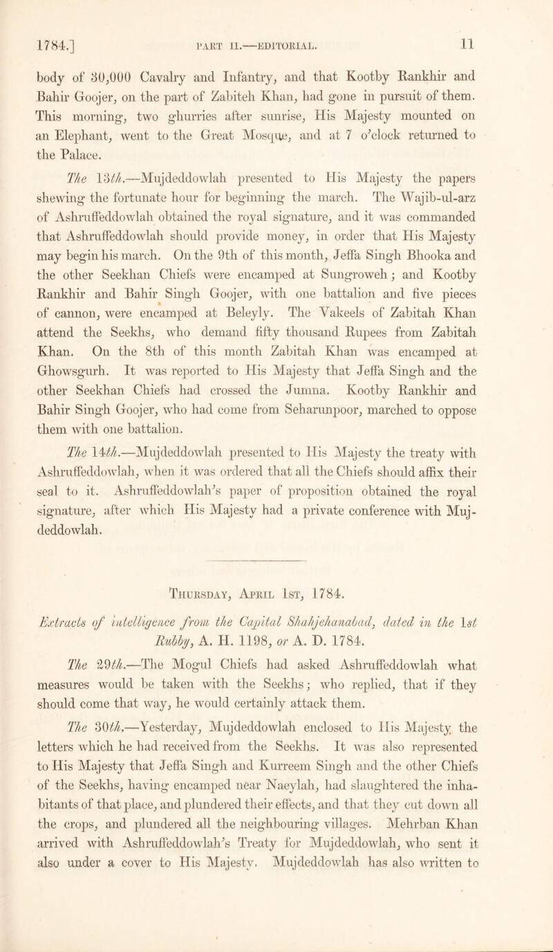 body of 30,000 Cavalry and Infantry, and that Kootby Eankhir and Bahir Goojer, on the part of Zabiteh Khan, had gone in pursuit of them. This morning, two ghurries after sunrise, His Majesty mounted on an Elephant, went to the Great Mosque, and at 7 o'clock returned to the Palace. The 13 Muj deddowlah presented to His Majesty the papers shewing the fortunate hour for beginning the march. The Wajib-ul-arz of Ashruffeddowlah obtained the royal signature, and it was commanded that Ashruffeddowlah should provide money, in order that His Majesty may begin his march. On the 9th of this month, Jeffa Singh Bhooka and the other Seekhan Chiefs were encamped at Sungroweh; and Kootby Eankhir and Bahir Singh Goojer, with one battalion and five pieces of cannon, were encamped at Beleyly. The Vakeels of Zabitah Khan attend the Seekhs, who demand fifty thousand Eupees from Zabitah Khan. On the 8th of this month Zabitah Khan was encamped at Ghowsgurh. It was reported to His Majesty that Jeffa Singh and the other Seekhan Chiefs had crossed the Jumna. Kootby Eankhir and Bahir Singh Goojer, who had come from Seharunpoor, marched to oppose them with one battalion. The 14th.—Mujdeddowlah presented to His Majesty the treaty with Ashruffeddowlah, when it was ordered that all the Chiefs should affix their seal to it. Ashruffeddowlah^ paper of proposition obtained the royal signature, after which His Majesty had a private conference with Muj- deddowlah. Thursday, April 1st, 1784. Extracts of intelligence from the Capital Shahjehanabad, dated in the 1st Rubby, A. H, 1198, or A. D. 1784. The 29Vl—-The Mogul Chiefs had asked Ashruffeddowlah what measures would be taken with the Seekhs; who replied, that if they should come that way, he would certainly attack them. The 30th.—Yesterday, Mujdeddowlah enclosed to His Majesty the letters which he had received from the Seekhs. It was also represented to His Majesty that Jeffa Singh and Kurreem Singh and the other Chiefs of the Seekhs, having encamped near Naeylah, had slaughtered the inha- bitants of that place, and plundered their effects, and that they cut down all the crops, and plundered all the neighbouring villages. Mehrban Khan arrived with Ashruffeddowlah^ Treaty for Muj deddowlah, who sent it also under a cover to His Majesty. Mujdeddowlah has also written to