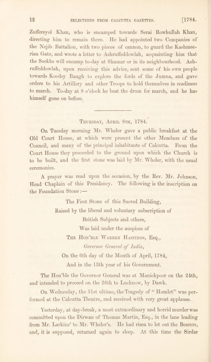 Zuffereyol Khan, who is encamped towards Serai llowhullah Khan, directing* him to remain there. He had appointed two Companies of the Nejib Battalion, with two pieces of cannon, to guard the Kashmee- rian Gate, and wrote a letter to Ashruffeddowlah, acquainting him that the Seekhs will encamp to-day at Shamar or in its neighbourhood. Ash- ruffeddowlah, upon receiving this advice, sent some of his own people towards Koodsy Baugh to explore the fords of the Jumna, and gave orders to his Artillery and other Troops to hold themselves in readiness to march. To-day at 8 o^clock he beat the drum for march, and he has himself gone on before. Thursday, April 8th, 1784. On Tuesday morning Mr. Wheler gave a public breakfast at the Old Couid House, at which were present the other Members of the Council, and many of the principal inhabitants of Calcutta. From the Court House they proceeded to the ground upon which the Church is to be built, and the first stone was laid by Mr. Wheler, with the usual ceremonies. A prayer was read upon the occasion, by the Bev. Mr. Johnson, Head Chaplain of this Presidency. The following is the inscription on the Foundation Stone - The First Stone of this Sacred Building, Raised by the liberal and voluntary subscription of British Subjects and others, Was laid under the auspices of The HoAble Warren Hastings, Esq., Governor General of India, On the 6th day of the Month of April, 1784, And in the 13th year of his Government. The Ho Able the Governor General was at Manickpoor on the 24th, and intended to proceed on the 26th to Lucknow, by Dawk. On Wednesday, the 31st ultimo, the Tragedy of “ Hamlet” was per- formed at the Calcutta Theatre, and received with very great applause. Yesterday, at day-break, a most extraordinary and horrid murder was committed upon the Dirwan of Thomas Martin, Esq., in the lane leading from Mr. Larkins'’ to Mr. WhelerY. He had risen to let out the Bearers, and, it is supposed, returned again to sleep. At this time the Sirdar