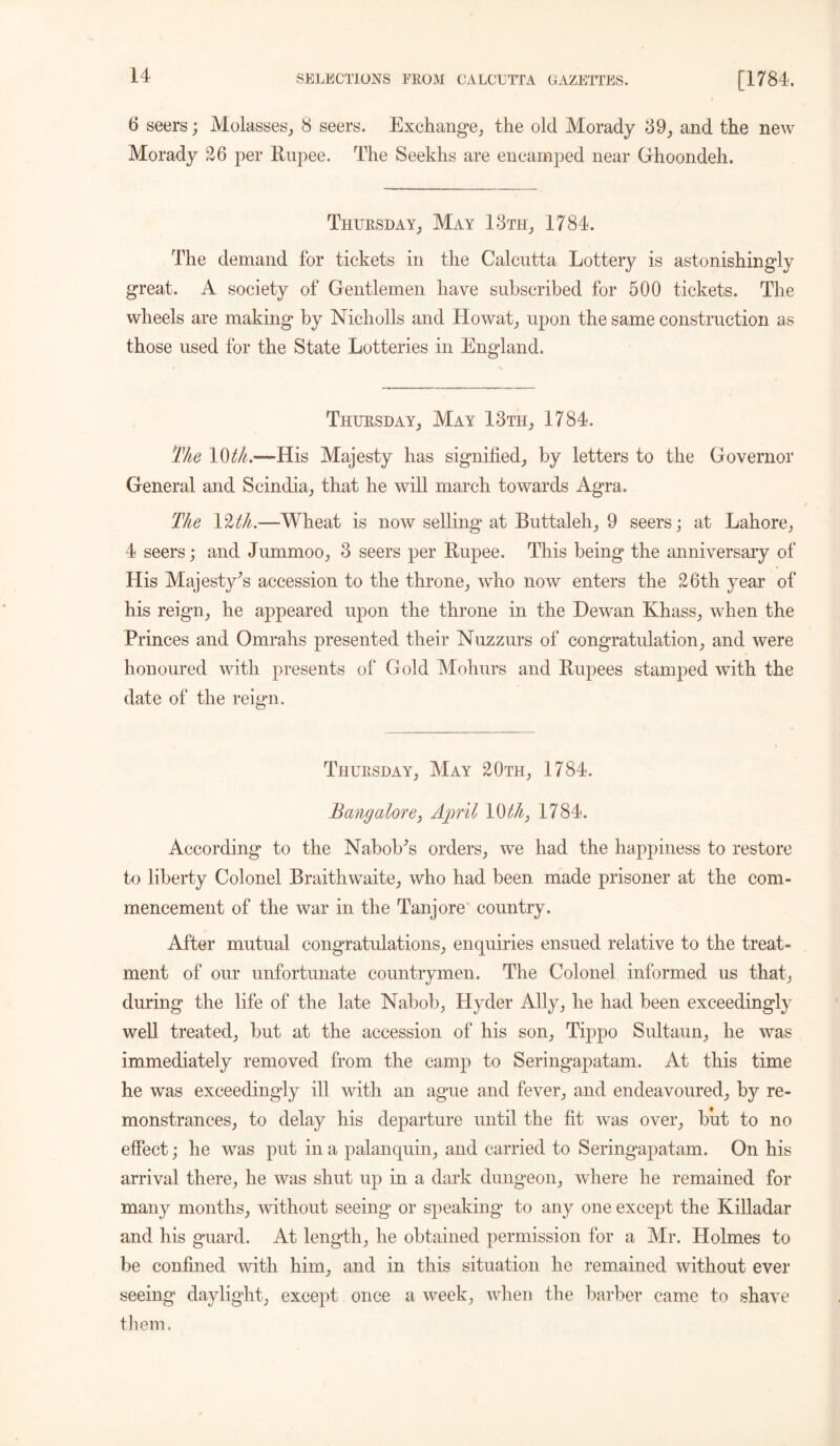 6 seers; Molasses, 8 seers. Exchange, the old Morady 89, and the new Morady 26 per Rupee. The Seekhs are encamped near Ghoondeh. Thursday, May 13th, 1784. The demand for tickets in the Calcutta Lottery is astonishingly great. A society of Gentlemen have subscribed for 500 tickets. The wheels are making by Nicholls and Howat, upon the same construction as those used for the State Lotteries in England. Thursday, May 13th, 1784. The 10^.—His Majesty has signified, by letters to the Governor General and Scindia, that he will march towards Agra. The 12^.—-Wheat is now selling at Buttaleh, 9 seers j at Lahore, 4 seers; and Jummoo, 3 seers per Rupee. This being the anniversary of His Majesty's accession to the throne, who now enters the 26th year of his reign, he appeared upon the throne in the Dewan Khass, when the Princes and Omrahs presented their Nuzzurs of congratulation, and were honoured with presents of Gold Mohurs and Rupees stamped with the date of the reign. Thursday, May 20th, 1784. Bangalore, April 10^, 1784. According to the Nabob's orders, we had the happiness to restore to liberty Colonel Braithwaite, who had been made prisoner at the com- mencement of the war in the Tanjore country. After mutual congratulations, enquiries ensued relative to the treat- ment of our unfortunate countrymen. The Colonel informed us that, during the life of the late Nabob, Hyder Ally, he had been exceedingly well treated, but at the accession of his son, Tippo Sultaun, he was immediately removed from the camp to Seringapatam. At this time he was exceedingly ill with an ague and fever, and endeavoured, by re- monstrances, to delay his departure until the fit was over, but to no effect; he was put in a palanquin, and carried to Seringapatam. On his arrival there, he was shut up in a dark dungeon, where he remained for many months, without seeing or speaking’ to any one except the Killadar and his guard. At length, he obtained permission for a Mr. Holmes to be confined with him, and in this situation he remained without ever seeing daylight, except once a week, when the barber came to shave them.