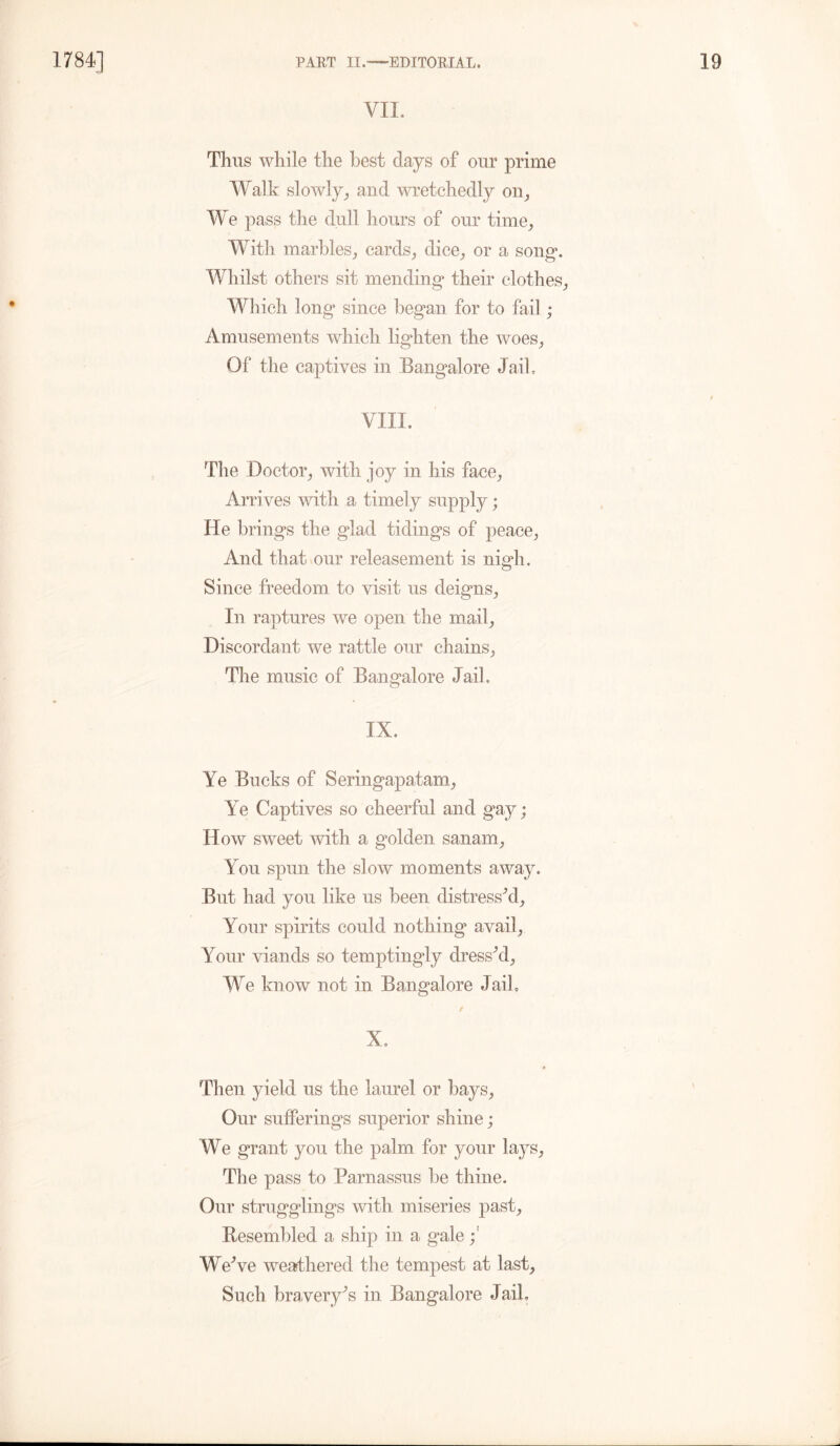 VII. Thus while the best clays of our prime Walk slowly,, and wretchedly on, We pass the dull hours of our time, With marbles, cards, dice, or a song1. Whilst others sit mending their clothes, Which long since began for to fail ; Amusements which lighten the woes, Of the captives in Bangalore Jaih VIII. The Doctor, with joy in his face, Arrives with a timely supply; He brings the glad tidings of peace, And that our releasement is nigh. Since freedom to visit us deigns, In raptures we open the mail. Discordant we rattle our chains, The music of Bangalore Jail. IX. Ye Bucks of Seringapatam, Ye Captives so cheerful and gay; How sweet with a golden sanam. You spun the slow moments away. But had you like us been distressed. Your spirits could nothing avail, Your viands so temptingly dressed, We know not in Bangalore Jail, / X. Then yield us the laurel or bays, Our sufferings superior shine; We grant you the palm for your lays, The pass to Parnassus be thine. Our stragglings with miseries past. Resembled a ship in a gale We’ve weathered the tempest at last, Such bravery’s in. Bangalore Jail.