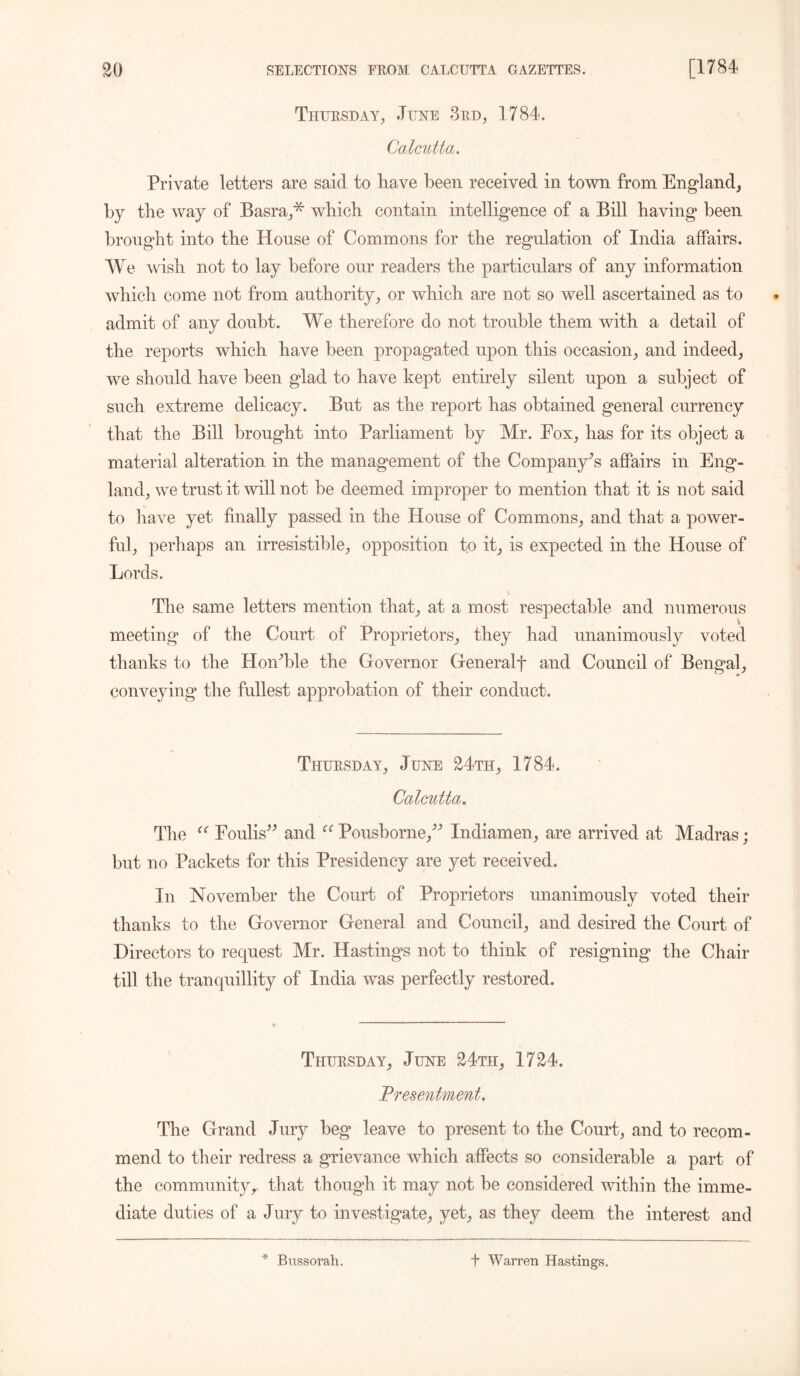 Thursday, June 3rd, 1784. Calcutta. Private letters are said to have been received in town from England, by the way of Basra,* which contain intelligence of a Bill having been brought into the House of Commons for the regulation of India affairs. We wish not to lay before our readers the particulars of any information which come not from authority, or which are not so well ascertained as to admit of any doubt. We therefore do not trouble them with a detail of the reports which have been propagated upon this occasion, and indeed, we should have been glad to have kept entirely silent upon a subject of such extreme delicacy. But as the report has obtained general currency that the Bill brought into Parliament by Mr. Eox, has for its object a material alteration in the management of the Company’s affairs in Eng- land, we trust it will not he deemed improper to mention that it is not said to have yet finally passed in the House of Commons, and that a power- ful, perhaps an irresistible, opposition to it, is expected in the House of Lords. The same letters mention that, at a most respectable and numerous v meeting of the Court of Proprietors, they had unanimously voted thanks to the HoiPble the Governor Generalf and Council of Bengal, conveying the fullest approbation of their conduct. Thursday, June 24th, 1784. Calcutta. The “ Foul is” and Pousborne,” Indiamen, are arrived at Madras; but no Packets for this Presidency are yet received. In November the Court of Proprietors unanimously voted their thanks to the Governor General and Council, and desired the Court of Directors to request Mr. Hastings not to think of resigning the Chair till the tranquillity of India was perfectly restored. Thursday, June 24th, 1724. Presentment. The Grand Jury beg leave to present to the Court, and to recom- mend to their redress a grievance which affects so considerable a part of the communityr that though it may not he considered within the imme- diate duties of a Jury to investigate, yet, as they deem the interest and * Bussorah. f Warren Hastings.