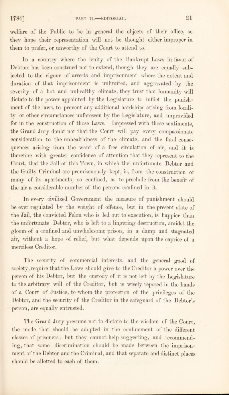 welfare of the Public to be in general the objects of their office, so they hope their representation will not he thought either improper in them to prefer, or unworthy of the Court to attend to. In a country where the lenity of the Bankrupt Laws in favor of Debtors has been construed not to extend, though they are equally sub- jected to the rigour of arrests and imprisonment where the extent and duration of that imprisonment is unlimited, and aggravated by the severity of a hot and unhealthy climate, they trust that humanity will dictate to the power appointed by the Legislature to inflict the punish- ment of the laws, to prevent any additional hardships arising from locali- ty or other circumstances unforeseen by the Legislature, and unprovided for in the construction of those Laws. Impressed with those sentiments, the Grand Jury doubt not that the Court will pay every compassionate consideration to the unhealthiness of the climate, and the fatal conse- quences arising from the want of a free circulation of air, and it is therefore with greater confidence of attention that they represent to the Court, that the Jail of this Town, in which the unfortunate Debtor and the Guilty Criminal are promiscuously kept, is, from the construction of many of its apartments, so confined, as to preclude from the benefit of the air a considerable number of the persons confined in it. In every civilized Government the measure of punishment should be ever regulated by the weight of offence, but in the present state of the Jail, the convicted Felon who is led out to execution, is happier than the unfortunate Debtor, who is left to a lingering destruction, amidst the gloom of a confined and unwholesome prison, in a damp and stagnated air, without a hope of relief, but what depends upon the caprice of a merciless Creditor. The security of commercial interests, and the general good of society, require that the Laws should give to the Creditor a power over the person of his Debtor, but the custody of it is not left by the Legislature to the arbitrary will of the Creditor, but is wisely reposed in the hands of a Court of Justice, to whom the protection of the privileges of the Debtor, and the security of the Creditor in the safeguard of the Debtor's person, are equally entrusted. The Grand Jury presume not to dictate to the wisdom of the Court, the mode that should be adopted in the confinement of the different classes of prisoners; but they cannot help suggesting, and recommend- ing, that some discrimination should be made between the imprison- ment of the Debtor and the Criminal, and that separate and distinct places should be allotted to each of them.