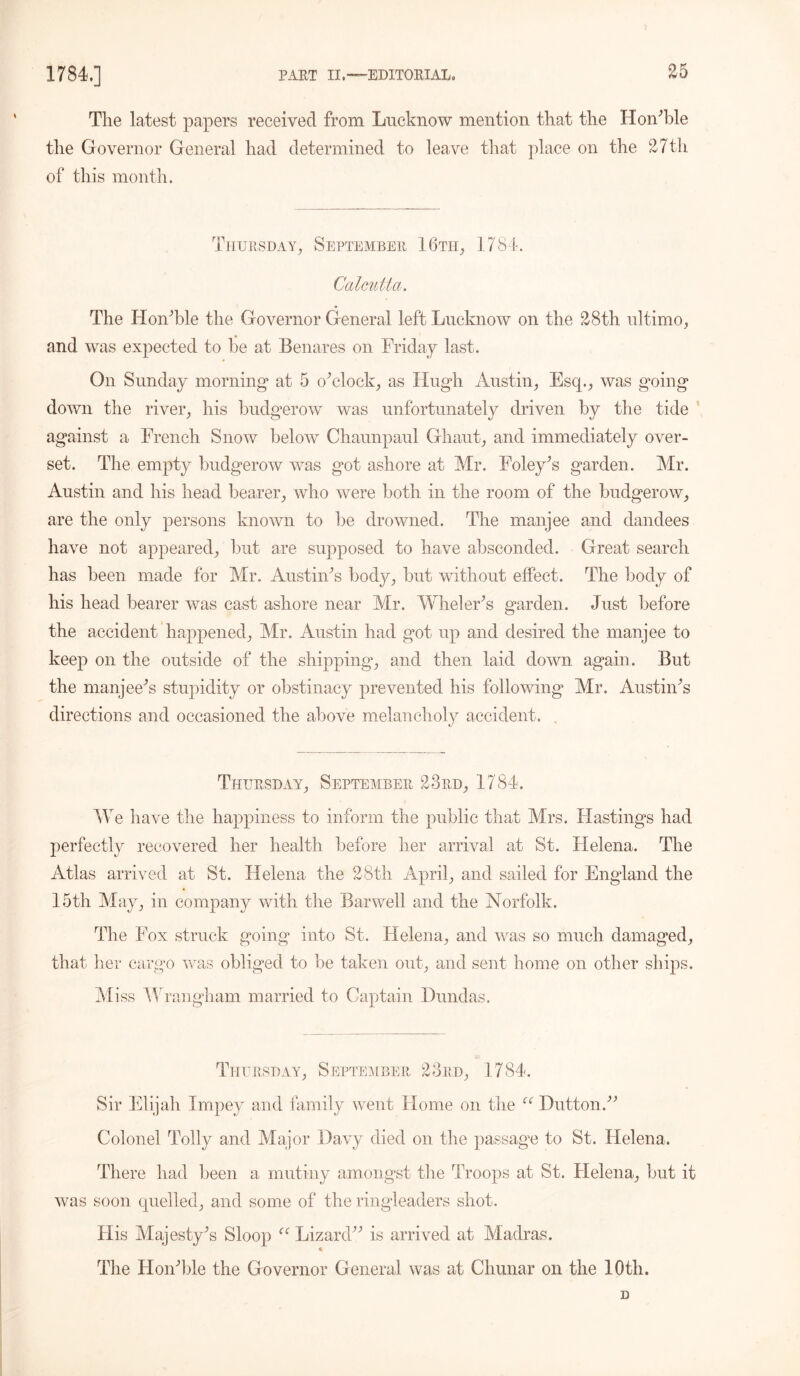 £5 The latest papers received from Lucknow mention that the Hon’ble the Governor General had determined to leave that place on the 27th of this month. Thursday, September 16th, 1784. Calcutta. The Hon Tie the Governor General left Lucknow on the 28th ultimo, and was expected to he at Benares on Friday last. On Sunday morning* at 5 oTlock, as Hugh Austin, Esq., was going down the river, his budgerow was unfortunately driven by the tide against a French Snow below Chaunpaul Ghaut, and immediately over- set. The empty budgerow was got ashore at Mr. Foley’s garden. Mr. Austin and his head bearer, who were both in the room of the budgerow, are the only persons known to be drowned. The manjee and dandees have not appeared, but are supposed to have absconded. Great search has been made for Mr. Austin’s body, but without effect. The body of his head bearer was cast ashore near Air. Wheler’s garden. Just before the accident happened, Mr. Austin had got up and desired the manjee to keep on the outside of the shipping*, and then laid down again. But the manjee’s stupidity or obstinacy prevented his following Mr. Austin’s directions and occasioned the above melancholy accident. Thursday, September 23rd, 1784. We have the happiness to inform the public that Mrs. Hastings had perfectly recovered her health before her arrival at St. Helena. The Atlas arrived at St. Helena the 28th April, and sailed for England the 15 th May, in company with the Bar well and the Norfolk. The Fox struck going into St. Helena, and was so much damaged, that her cargo was obliged to be taken out, and sent home on other ships. Miss Wrangham married to Captain Dundas. Thursday, September 23rd, 1784. Sir Elijah Impey and family went Home on the u Dutton.” Colonel Tolly and Major Davy died on the passage to St. Helena. There had been a mutiny amongst the Troops at St. Helena, but it was soon quelled, and some of the ringleaders shot. His Majesty’s Sloop u Lizard” is arrived at Madras. The Hon’ble the Governor General was at Cliunar on the 10th. D