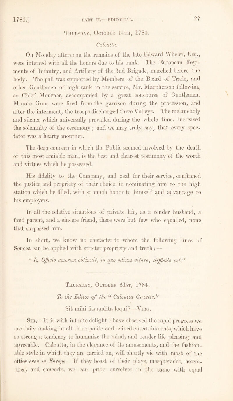 Thursday, October 14th, 1784. Calcutta. On Monday afternoon the remains of the late Edward Wheler, Esq., were interred with all the honors due to his rank. The European Regi- ments of Infantry, and Artillery of the 2nd Brigade, marched before the body. The pall was supported by Members of the Board of Trade, and other Gentlemen of high rank in the service, Mr. Macpherson following as Chief Mourner, accompanied by a great concourse of Gentlemen. Minute Guns were fired from the garrison during the procession, and after the interment, the troops discharged three Volleys. The melancholy and silence which universally prevailed during the whole time, increased the solemnity of the ceremony; and we may truly say, that every spec- tator was a hearty mourner. The deep concern in which the Public seemed involved by the death of this most amiable man, is the best and clearest testimony of the worth and virtues which he possessed. His fidelity to the Company, and zeal for their service, confirmed the justice and propriety of their choice, in nominating him to the high station which he filled, with so much honor to himself and advantage to his employers. In all the relative situations of private life, as a tender husband, a fond parent, and a sincere friend, there were but few who equalled, none that surpassed him. In short, we know no character to whom the following lines of Seneca can He applied with stricter propriety and truth “ In Offcio amorem obtinuit, in quo odium vitare, difficile est ” Thursday, October 21st, 1784. To the Editor of the “ Calcutta Gazetted3 Sit mihi fas audita loqui?—Virg. Sir,—-It is with infinite delight I have observed the rapid progress we are daily making in all those polite and refined entertainments, which have so strong a tendency to humanize the mind, and render life pleasing and agreeable. Calcutta, in the elegance of its amusements, and the fashion- able style in which they are carried on, will shortly vie with most of the cities even in Europe. If they boast of their plays, masquerades, assem- blies, and concerts, we can pride ourselves in the same with equal