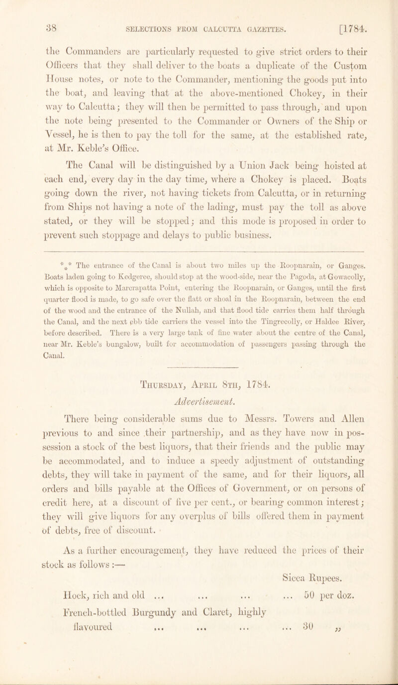 the Commanders are particularly requested to give strict orders to their Officers that they shall deliver to the boats a duplicate of the Custom House notes, or note to the Commander, mentioning the goods put into the boat, and leaving that at the above-mentioned Chokey, in their way to Calcutta; they will then be permitted to pass through, and upon the note being presented to the Commander or Owners of the Ship or Vessel, he is then to pay the toll for the same, at the established rate, at Mr. Keble^s Office. The Canal will be distinguished by a Union Jack being hoisted at each end, every day in the day time, where a Chokey is placed. Eoats going down the river, not having tickets from Calcutta, or in returning from Ships not having a note of the lading, must pay the toll as above stated, or they will be stopped; and this mode is proposed in order to prevent such stoppage and delays to public business. The entrance of the Canal is about two miles up the Roopnarain, or Ganges. Boats laden going to Kedgeree, should stop at the wood-side, near the Pagoda, at Gowacolly, which is opposite to Marcrapatta Point, entering the Roopnarain, or Ganges, until the first quarter flood is made, to go safe over the flatt or shoal in the Roopnarain, between the end of the wood and the entrance of the Nullah, and that flood tide carries them half through the Canal, and the next pbb tide carriers the vessel into the Tingrecolly, or Haldee River, before described. There is a very large tank of fine water about the centre of the Canal, near Mr. Keble’s bungalow, built for accommodation of passengers passing through the Canal. Thursday, April 8tii, 1784. Advertisement. There being considerable sums due to Messrs. Towers and Allen previous to and since .their partnership, and as they have now in pos- session a stock of the best liquors, that their friends and the public may be accommodated, and to induce a speedy adjustment of outstanding debts, they will take in payment of the same, and for their liquors, all orders and bills payable at the Offices of Government, or on persons of credit here, at a discount of live per cent., or bearing common interest ; they will give liquors for any overplus of bills offered them in payment of debts, free of discount. \ As a further encouragement, they have reduced the prices of their stock as follows :— Sicca llupees. Hock, rich and old ... ... ... ... 50 per doz. French-bottled Burgundy and Claret, highly flavoured ... ... o0 ,,