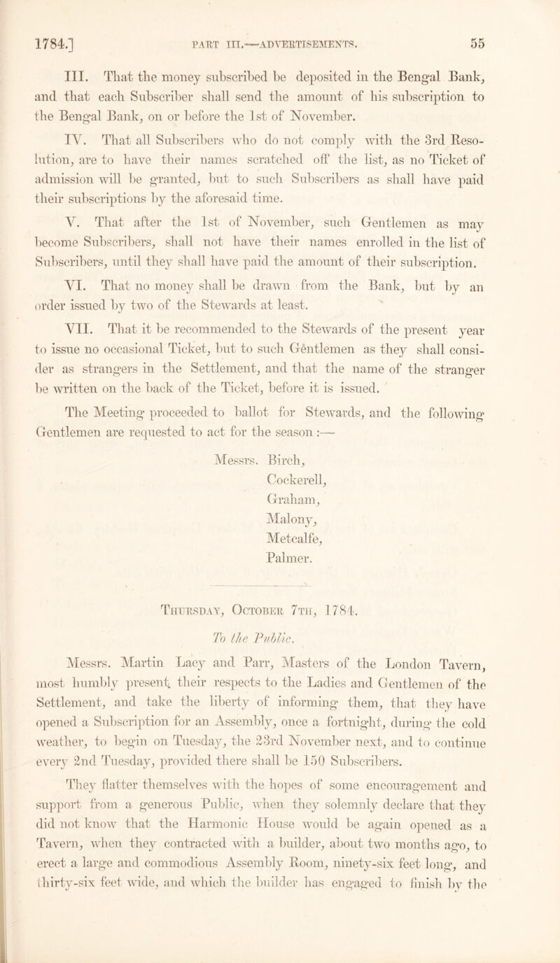 III. That the money subscribed be deposited in the Bengal Bank, and that each Subscriber shall send the amount of his subscription to the Bengal Bank, on or before the 1st of November. TY. That all Subscribers who do not comply with the 3rd Reso- lution, are to have their names scratched off the list, as no Ticket of admission will be granted, but to such Subscribers as shall have paid their subscriptions by the aforesaid time. V. That after the 1st of November, such Gentlemen as may become Subscribers, shall not have their names enrolled in the list of Subscribers, until they shall have paid the amount of their subscription. YI. That no money shall be drawn from the Bank, but by an order issued by two of the Stewards at least. VII. That it be recommended to the Stewards of the present year to issue no occasional Ticket, but to such Gentlemen as they shall consi- der as strangers in the Settlement, and that the name of the stranger be written on the back of the Ticket, before it is issued. The Meeting proceeded to ballot for Stewards, and the following Gentlemen are requested to act for the season :— Messrs. Birch, Cockerell, Graham, Malony, Metcalfe, Palmer. Thursday, October 7th, 1784. To the Public. Messrs. Martin Lacy and Parr, Masters of the London Tavern, most humbly present, their respects to the Ladies and Gentlemen of the Settlement, and take the liberty of informing them, that they have opened a Subscription for an Assembly, once a fortnight, during the cold weather, to begin on Tuesday, the 23rd November next, and to continue every 2nd Tuesday, provided there shall be 150 Subscribers. They Hatter themselves with the hopes of some encouragement and support from a generous Public, when they solemnly declare that they did not know that the Harmonic House would be again opened as a Tavern, when they contracted with a builder, about two months ago, to erect a large and commodious Assembly Boom, ninety-six feet long, and thirty-six feet wide, and which the builder has engaged to finish bv the