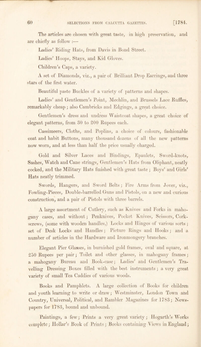 The articles are chosen with great taste, in high preservation, and are chiefly as follow :— Ladies' Hiding Hats, from Davis in Bond Street. Ladies' Hoops, Stays, and Kid Gloves. Children's Caps, a variety. A set of Diamonds, viz., a pair of Brilliant Drop Earrings, and three stars of the first water. Beautiful paste Buckles of a variety of patterns and shapes. Ladies' and Gentlemen's Point, Mechlin, and Brussels Lace Ruffles, remarkably cheap; also Cambricks and Edgings, a great choice. Gentlemen's dress and undress Waistcoat shapes, a great choice of elegant patterns, from 30 to 200 Rupees each. Cassimeers, Cloths, and Poplins, a choice of colours, fashionable coat and habit Buttons, many thousand dozens of all the new patterns now worn, and at less than half the price usually charged. Gold and Silver Laces and Bindings, Epaulets, Sword-knots, Sashes, Watch and Cane strings, Gentlemen's Hats from Oliphant, neatly cocked, and the Military Hats finished with great taste ; Boys' and Girls' Hats neatly trimmed. Swords, Hangers, and Sword Belts; Eire Arms from Jover, viz., Fowling-Pieces, Double-barrelled Guns and Pistols, on a new and curious construction, and a pair of Pistols with three barrels. A large assortment of Cutlery, such as Knives and Forks in maho- gany cases, and without; Penknives, Pocket Knives, Scissors, Cork- screws, (some with wooden handles,) Locks and Hinges of various sorts; set of Desk Locks and Handles ,* Picture Rings and Hooks; and a number of articles in the Hardware and Ironmongery branches. Elegant Pier Glasses, in burnished gold frames, oval and square, at 250 Rupees per pair; Toilet and other glasses, in mahogany frames; a mahogany Bureau and Book-case; Ladies' and Gentlemen's Tra- velling Dressing Boxes filled with the best instruments; a very great variety of small Tea Caddies of various woods. Books and Pamphlets. A large collection of Books for children and youth learning to write or draw; Westminster, London Town and Country, Universal, Political, and Rambler Magazines for 1783; News- papers for 1783, bound and unbound. Paintings, a few; Prints a very great variety; Hogarth's Works complete; Hollar's Book of Prints; Books containing Views in England;