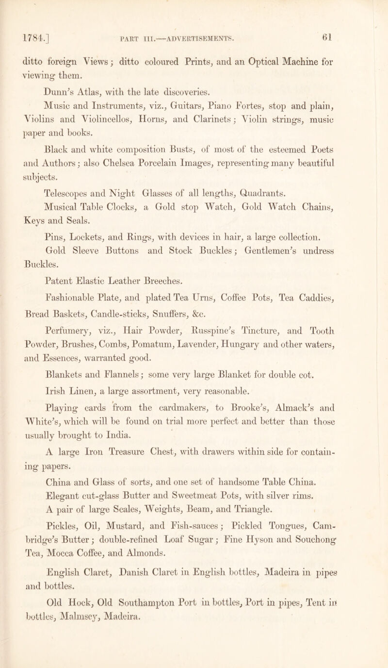 ditto foreign Views; ditto coloured Prints, and an Optical Machine for viewing them. Dumps Atlas, with the late discoveries. Music and Instruments, viz., Guitars, Piano Fortes, stop and plain, Violins and Violincellos, Horns, and Clarinets; Violin strings, music paper and books. Black and white composition Busts, of most of the esteemed Poets and Authors; also Chelsea Porcelain Images, representing many beautiful subjects. Telescopes and Night Glasses of all lengths, Quadrants. Musical Table Clocks, a Gold stop Watch, Gold Watch Chains, Keys and Seals. Pins, Lockets, and Bings, with devices in hair, a large collection. Gold Sleeve Buttons and Stock Buckles; GentlemeiFs undress Buckles. Patent Elastic Leather Breeches. Fashionable Plate, and plated Tea Urns, Coffee Pots, Tea Caddies, Bread Baskets, Candle-sticks. Snuffers, &c. Perfumery, viz., Hair Powder, Busspinefs Tincture, and Tooth Powder, Brushes, Combs, Pomatum, Lavender, Hungary and other waters, and Essences, warranted good. Blankets and Flannels; some very large Blanket for double cot. Irish Linen, a large assortment, very reasonable. Playing cards from the cardmakers, to Brooked, AlmackA and Whitens, which will be found on trial more perfect and better than those usually brought to India. A large Iron Treasure Chest, with drawers within side for contain- ing' papers. China and Glass of sorts, and one set of handsome Table China. Elegant cut-glass Butter and Sweetmeat Pots, with silver rims. A pair of large Scales, Weights, Beam, and Triangle. Pickles, Oil, Mustard, and Fish-sauces; Pickled Tongues, Cam- bridge^ Butter ; double-refined Loaf Sugar; Fine Hyson and Souchong Tea, Mocca Coffee, and Almonds. English Claret, Danish Claret in English bottles, Madeira in pipes and bottles. Old Hock, Old Southampton Port in bottles, Port in pipes, Tent in bottles. Malmsey, Madeira.