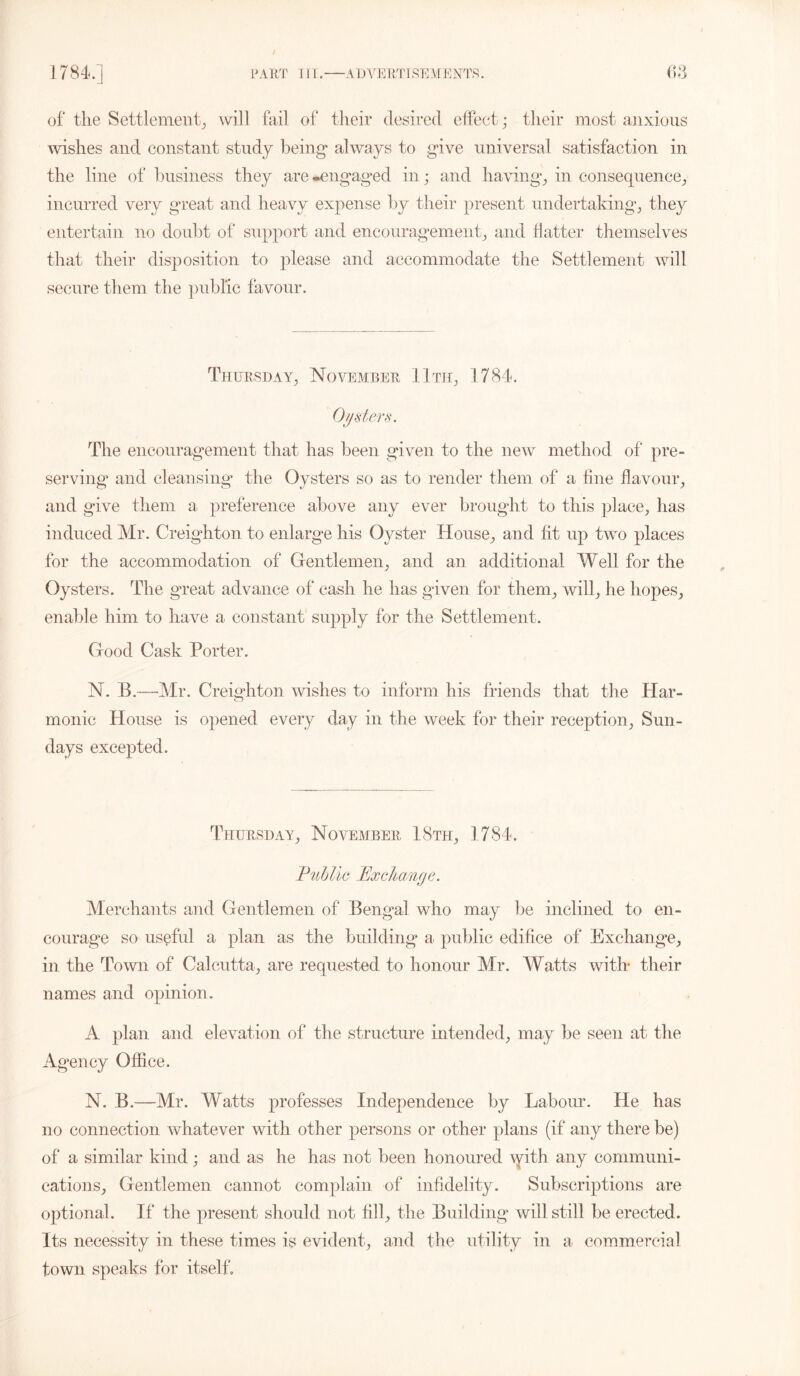 of the Settlement, will fail of their desired effect; their most anxious wishes and constant study being* always to give universal satisfaction in the line of business they are •engaged in; and having, in consequen ce, incurred very great and heavy expense by their present undertaking, they entertain no doubt of support and encouragement, and flatter themselves that their disposition to please and accommodate the Settlement will secure them the public favour. Thursday, November 11th, 1784. Oysters. The encouragement that has been given to the new method of pre- serving and cleansing* the Oysters so as to render them of a fine flavour, and give them a preference above any ever brought to this place, lias induced Mr. Creighton to enlarge his Oyster House, and lit up two places for the accommodation of Gentlemen, and an additional Well for the Oysters. The great advance of cash he has given for them, will, he hopes, enable him to have a constant supply for the Settlement. Good Cask Porter. N. B.—Mr. Creighton wishes to inform his friends that the Har- monic House is opened every day in the week for their reception, Sun- days excepted. Thursday, November, 18th, 1784. Public Exchange. Merchants and Gentlemen of Bengal who may be inclined to en- courage so useful a plan as the building a public edifice of Exchange, in the Town of Calcutta, are requested to honour Mr. Watts with* their names and opinion . A plan and elevation of the structure intended, may be seen at the Agency Office. N. B.—Mr. Watts professes Independence by Labour. He has no connection whatever with other persons or other plans (if any there be) of a similar kind; and as he has not been honoured with any communi- cations, Gentlemen cannot complain of infidelity. Subscriptions are optional. If the present should not fill, the Building will still be erected. Its necessity in these times is evident, and the utility in a commercial town speaks for itself.