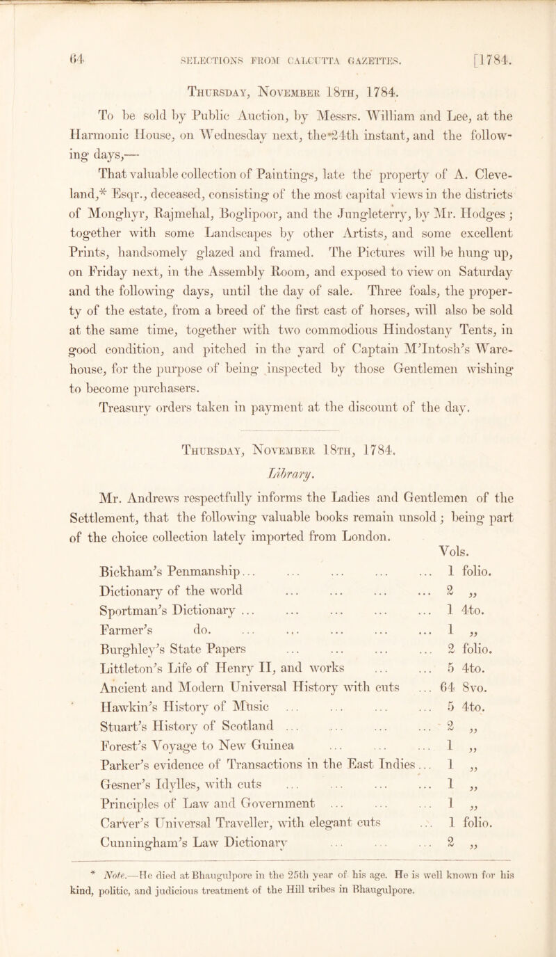 Thursday, November 18th, 1784. To be sold by Public Auction, by Messrs. William and Lee, at the Harmonic House, on Wednesday next, the*24th instant, and the follow- ing days,— That valuable collection of Paintings, late the property of A. Cleve- land,* Esqr., deceased, consisting of the most capital views in the districts of Monghyr, Rajmehal, Boglipoor, and the Jungleterry, by Mr. Ilodges ; together with some Landscapes by other Artists, and some excellent Prints, handsomely glazed and framed. The Pictures will be hung up, on Friday next, in the Assembly Room, and exposed to view on Saturday and the following days, until the day of sale. Three foals, the proper- ty of the estate, from a breed of the first cast of horses, will also be sold at the same time, together with two commodious Hindostany Tents, in good condition, and pitched in the yard of Captain M'Intosh's Ware- house, for the purpose of being inspected by those Gentlemen wishing to become purchasers. Treasury orders taken in payment at the discount of the day. Thursday, November 18th, 1784. Library. Mr. Andrews respectfully informs the Ladies and Gentlemen of the Settlement, that the following valuable books remain unsold ; being part of the choice collection lately imported from London. Bickham's Penmanship... Dictionary of the world Sportman's Dictionary ... Farmer’s do. Burghley's State Papers Littleton's Life of Henry II, and works Ancient and Modern Universal History with cuts Hawkin's History of Mhsic Stuart's History of Scotland ... Forest's Voyage to New Guinea Parker's evidence of Transactions in the East Indies Gesner's Idylles, with cuts Principles of Law and Government Carver's Universal Traveller, with elegant cuts Cunningham's Law Dictionary Vols. 1 folio. 2 >> 1 4to. 1 >> 2 folio. 5 4 to. 64 • o r* CO 5 4to. 2 I a 1 I 1 )) 1 folio. 2 j) * Note..—He died at Bliaugulpore in the 25th year of his age. He is well known for his kind, politic, and judicious treatment of the Hill tribes in Bliaugulpore.