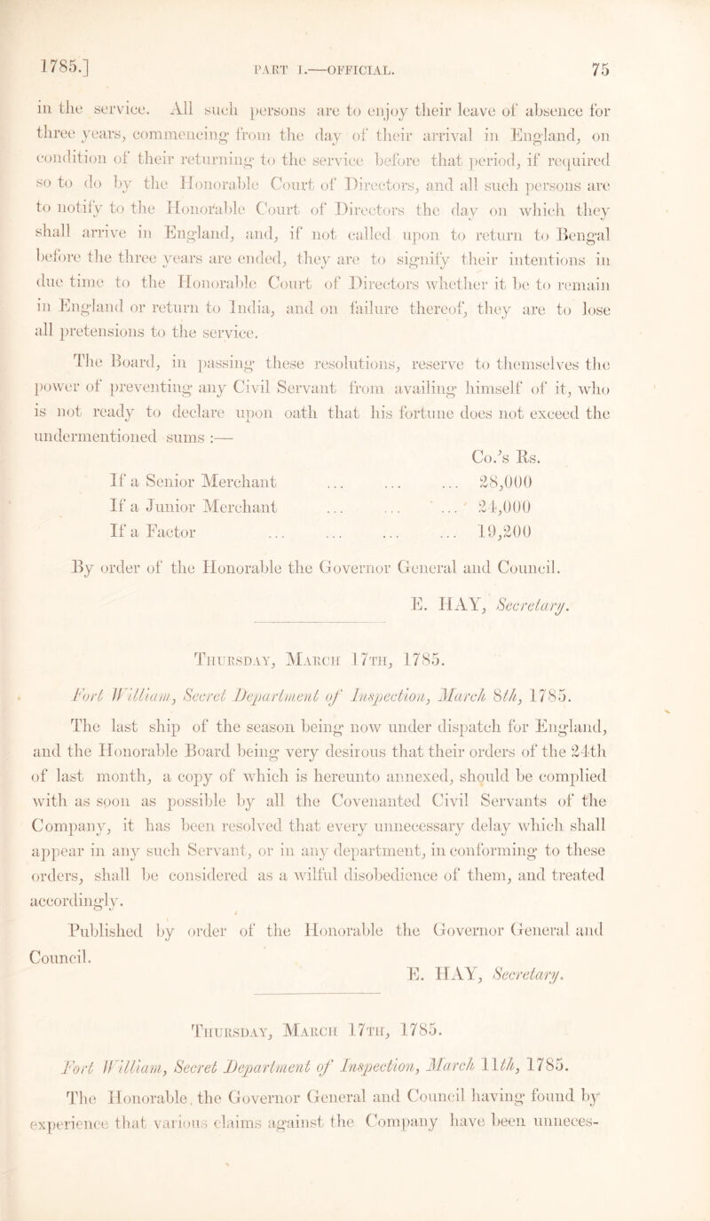 m tlie service. All such persons are to enjoy their leave of absence for three years., commencing from the day of their arrival in England, on condition of their returning to the service before that period, if required so to do by the Honorable Court of Directors, and all such persons are to notify to the Honorable Court of Directors the day on which they shall arrive in England, and, if* not called upon to return to Bengal before the three years are ended, they are to signify their intentions in due time to the Honorable Court of Directors whether it be to remain in England or return to India, and on failure thereof, they are to lose all pretensions to the service. The Board, in passing these resolutions, reserve to themselves the power of preventing any Civil Servant from availing himself of it, who is not ready to declare upon oath that his fortune does not exceed the undermentioned sums :— Co/s fts. If a Senior Merchant ... ... ... 28,000 If a Junior Merchant ... ... ...' 24,000 If a Factor ... ... ... ... 19,200 By order of the Honorable the Governor General and Council. E. HAY, Secretary. Thursday, March 17th, 1785. Fort William, Secret Department of Inspection, March Sth, 1785. The last ship of the season being now under dispatch for England, and the Honorable Board being very desirous that their orders of the 24th of last month, a copy of which is hereunto annexed, should be complied with as soon as possible by all the Covenanted Civil Servants of the Company, it has been resolved that every unnecessary delay which shall appear in any such Servant, or in any department, in conforming to these orders, shall be considered as a wilful disobedience of them, and treated accordingly. 4 Published by order of the Honorable the Governor General and Council. E. HAY, Secretary. Thursday, March 17tii, 1785. Fort William, Secret Department of Inspection, March 1\th, 1785. The Honorable, the Governor General and Council having found by experience that various claims against the Company have been mnieces-