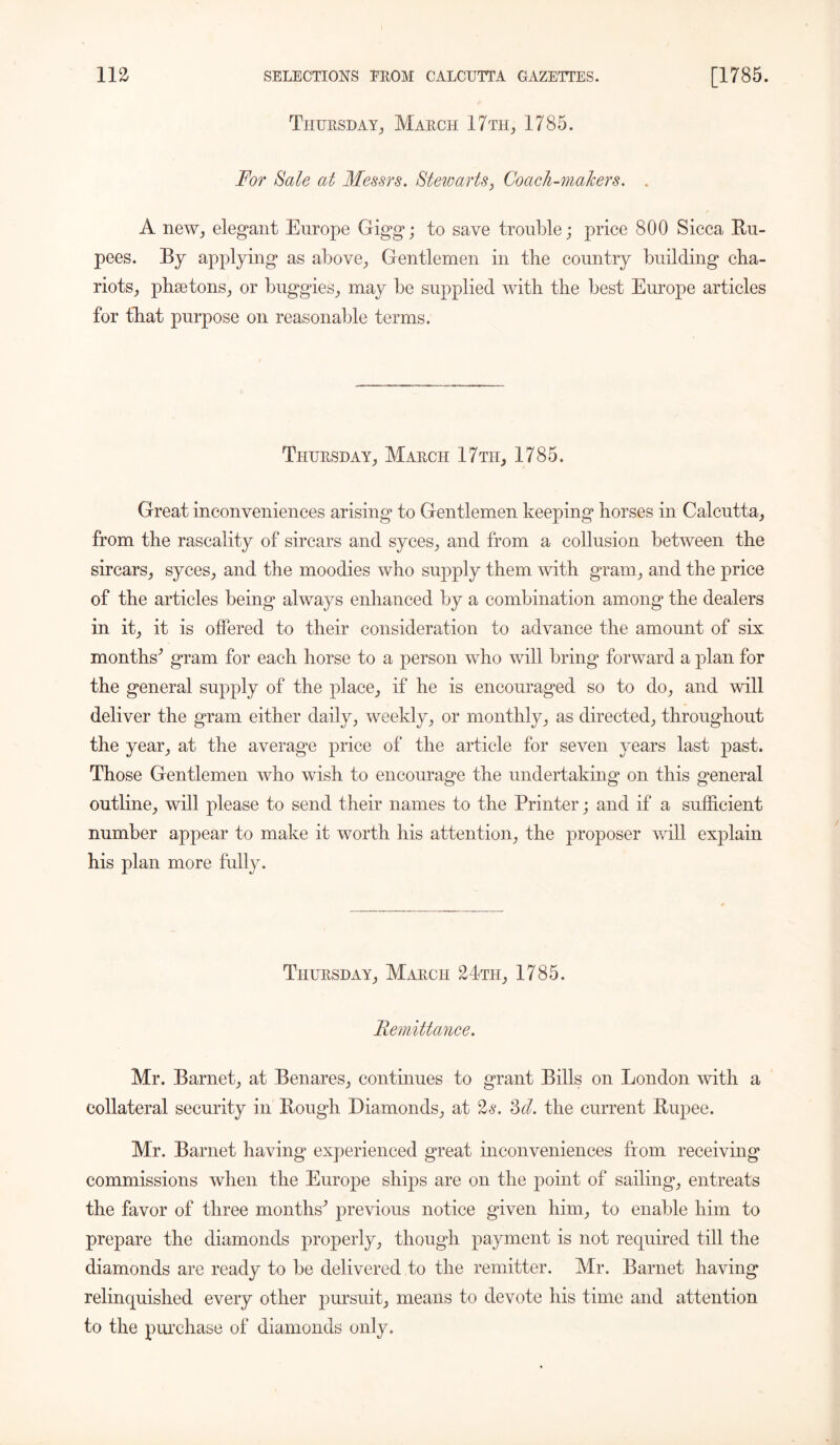 Thursday, March 17 th, 1785. For Sale at Messrs. Stewarts, Coach-MaJcers. . A new, elegant Europe Gigg; to save trouble; price 800 Sicca Ru- pees. By applying as above, Gentlemen in tbe country building cha- riots, phaetons, or buggies, may be supplied with the best Europe articles for that purpose on reasonable terms. Thursday, March 17th, 1785. Great inconveniences arising to Gentlemen keeping horses in Calcutta, from the rascality of sircars and syces, and from a collusion between the sircars, syces, and the moodies who supply them with gram, and the price of the articles being* always enhanced by a combination among the dealers in it, it is offered to their consideration to advance the amount of six months' gram for each horse to a person who will bring forward a plan for the general supply of the place, if he is encouraged so to do, and will deliver the gram either daily, weekly, or monthly, as directed, throughout the year, at the average price of the article for seven years last past. Those Gentlemen who wish to encourage the undertaking on this general outline, will please to send their names to the Printer; and if a sufficient number appear to make it worth his attention, the proposer will explain his plan more fully. Thursday, March 24th, 1785. Remittance. Mr. Barnet, at Benares, continues to grant Bills on London with a collateral security in Rough Diamonds, at 2s. 3cl. the current Rupee. Mr. Barnet having experienced great inconveniences from receiving commissions when the Europe ships are on the point of sailing, entreats the favor of three months' previous notice given him, to enable him to prepare the diamonds properly, though payment is not required till the diamonds are ready to be delivered to the remitter. Mr. Barnet having relinquished every other pursuit, means to devote his time and attention to the purchase of diamonds only.