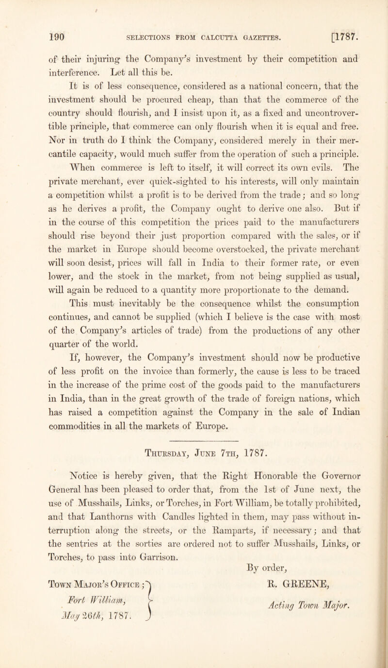of their injuring* the Company’s investment by their competition and interference. Let all this be. It is of less consequence, considered as a national concern, that the investment should be procured cheap, than that the commerce of the country should flourish, and I insist upon it, as a fixed and uncontrover- tible principle, that commerce can only flourish when it is equal and free. Nor in truth do I think the Company, considered merely in their mer- cantile capacity, would much suffer from the operation of such a principle. When commerce is left to itself, it will correct its own evils. The private merchant, ever quick-sighted to his interests, will only maintain a competition whilst a profit is to be derived from the trade; and so long as he derives a profit, the Company ought to derive one also. But if in the course of this competition the prices paid to the manufacturers should rise beyond their just proportion compared with the sales, or if the market in Europe should become overstocked, the private merchant will soon desist, prices will fall in India to their former rate, or even lower, and the stock in the market, from not being supplied as usual, will again be reduced to a quantity more proportionate to the demand. This must inevitably be the consequence whilst the consumption continues, and cannot be supplied (which I believe is the case with most of the Company’s articles of trade) from the productions of any other quarter of the world. If, however, the Company’s investment should now be productive of less profit on the invoice than formerly, the cause is less to be traced in the increase of the prime cost of the goods paid to the manufacturers in India, than in the great growth of the trade of foreign nations, which has raised a competition against the Company in the sale of Indian commodities in all the markets of Europe. Thursday, June 7 th, 1787. Notice is hereby given, that the Bight Honorable the Governor General has been pleased to order that, from the 1st of June next, the use of Musshails, Links, or Torches, in Fort William, be totally prohibited, and that Lanthorns with Candles lighted in them, may pass without in- terruption along the streets, or the Ramparts, if necessary; and that the sentries at the sorties are ordered not to suffer Musshails, Links, or Torches, to pass into Garrison. By order, Town Major’s Office Fort William, MayZQtk, 1787. B. GREENE, Acting Town Major.