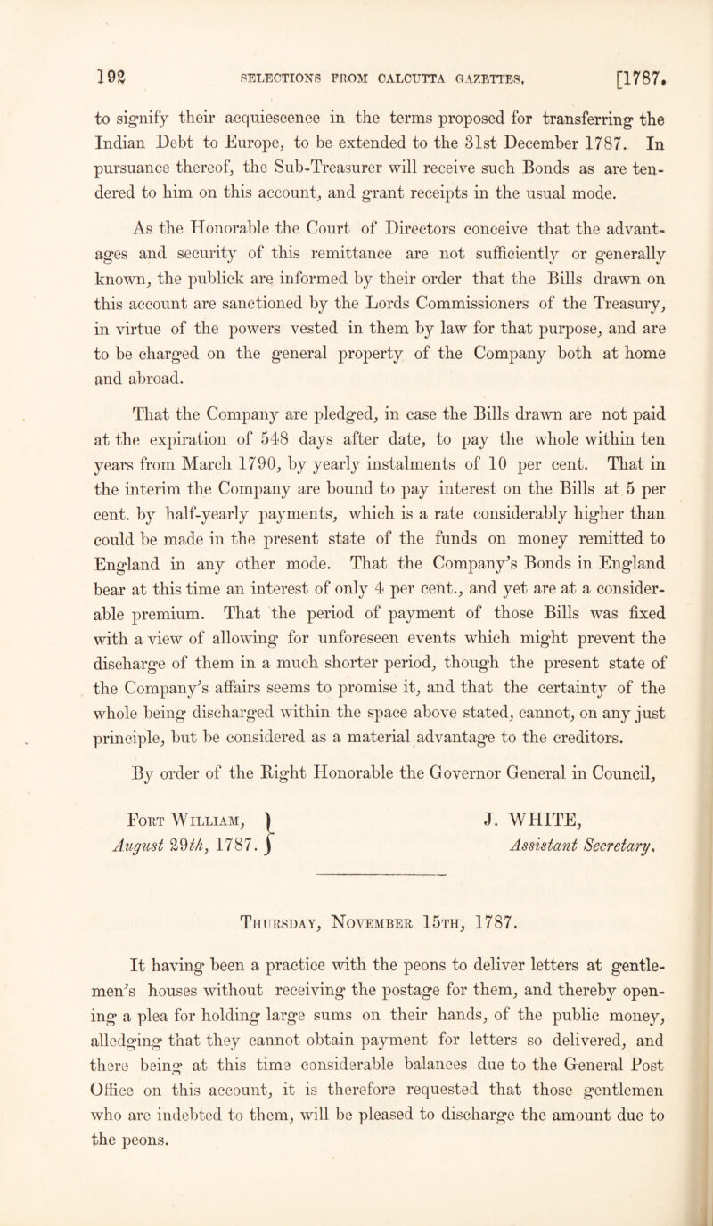 to signify their acquiescence in the terms proposed for transferring the Indian Debt to Europe, to he extended to the 31st December 1787. In pursuance thereof, the Sub-Treasurer will receive such Bonds as are ten- dered to him on this account, and grant receipts in the usual mode. As the Honorable the Court of Directors conceive that the advant- ages and security of this remittance are not sufficiently or generally known, the publick are informed by their order that the Bills drawn on this account are sanctioned by the Lords Commissioners of the Treasury, in virtue of the powers vested in them by law for that purpose, and are to be charged on the general property of the Company both at home and abroad. That the Company are pledged, in case the Bills drawn are not paid at the expiration of 548 days after date, to pay the whole within ten years from March 1790, by yearly instalments of 10 per cent. That in the interim the Company are bound to pay interest on the Bills at 5 per cent, by half-yearly payments, which is a rate considerably higher than could be made in the present state of the funds on money remitted to England in any other mode. That the Company’s Bonds in England bear at this time an interest of only 4 per cent., and yet are at a consider- able premium. That the period of payment of those Bills was fixed with a view of allowing for unforeseen events which might prevent the discharge of them in a much shorter period, though the present state of the Company’s affairs seems to promise it, and that the certainty of the whole being discharged within the space above stated, cannot, on any just principle, but be considered as a material advantage to the creditors. By order of the Bight Honorable the Governor General in Council, Fort William, ) J. WHITE, August 29th} 1787. j Assistant Secretary, Thursday, November 15th, 1787. It having been a practice with the peons to deliver letters at gentle- men’s houses without receiving the postage for them, and thereby open- ing a plea for holding large sums on their hands, of the public money, alledging that they cannot obtain payment for letters so delivered, and there bein»* at this time considerable balances due to the General Post Office on this account, it is therefore requested that those gentlemen who are indebted to them, will be pleased to discharge the amount due to the peons.