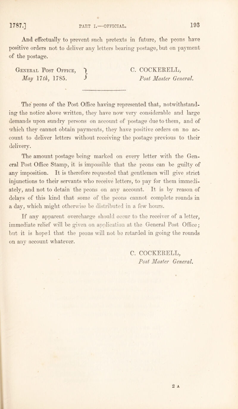 And effectually to prevent such pretexts in future, the peons have positive orders not to deliver any letters bearing postage., but on payment of the postage. General Post Office, C. COCKERELL, May Ylthy 1785. $ Post Master General. The peons of the Post Office having represented that, notwithstand- ing the notice above written, they have now very considerable and large demands upon sundry persons on account of postage due to them, and of which they cannot obtain payments, they have positive orders on no ac- count to deliver letters without receiving the postage previous to their delivery. The amount postage being marked on every letter with the Gen- eral Post Office Stamp, it is impossible that the peons can be guilty of any imposition. It is therefore requested that gentlemen will give strict injunctions to their servants who receive letters, to pay for them immedi- ately, and not to detain the peons on any account. It is by reason of delays of this kind that some of the peons cannot complete rounds in a day, which might otherwise be distributed in a few hours. If any apparent overcharge should occur to the receiver of a letter, immediate relief will be given on application at the General Post Office; but it is hoped that the peons will not be retarded in going the rounds on any account whatever. C. COCKERELL, Post Master General.