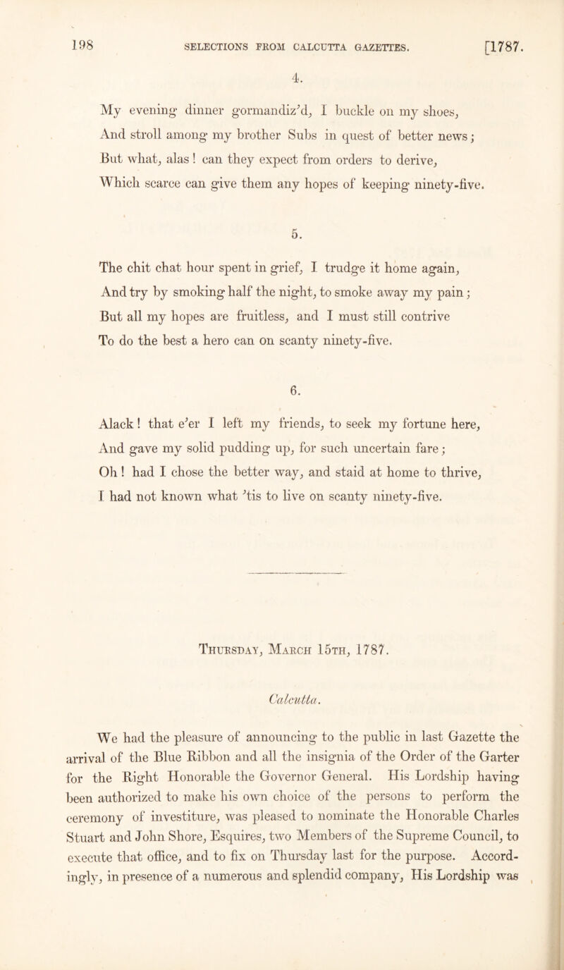 4. My evening dinner gormandiz'd, I buckle on my shoes, And stroll among* my brother Subs in quest of better news ; But what, alas ! can they expect from orders to derive, Which scarce can give them any hopes of keeping ninety-five. 5. The chit chat hour spent in grief, I trudge it home again, And try by smoking half the night, to smoke away my pain; But all my hopes are fruitless, and I must still contrive To do the best a hero can on scanty ninety-five. 6. Alack! that e'er I left my friends, to seek my fortune here, And gave my solid pudding up, for such uncertain fare; Oh! had I chose the better way, and staid at home to thrive, I had not known what 'tis to live on scanty ninety-five. Thursday, March 15th, 1787. Calcutta. We had the pleasure of announcing to the public in last Gazette the arrival of the Blue Ribbon and all the insignia of the Order of the Garter for the Right Honorable the Governor General. His Lordship having been authorized to make his own choice of the persons to perform the ceremony of investiture, was pleased to nominate the Honorable Charles Stuart and John Shore, Esquires, two Members of the Supreme Council, to execute that office, and to fix on Thursday last for the purpose. Accord- ingly, in presence of a numerous and splendid company, His Lordship was