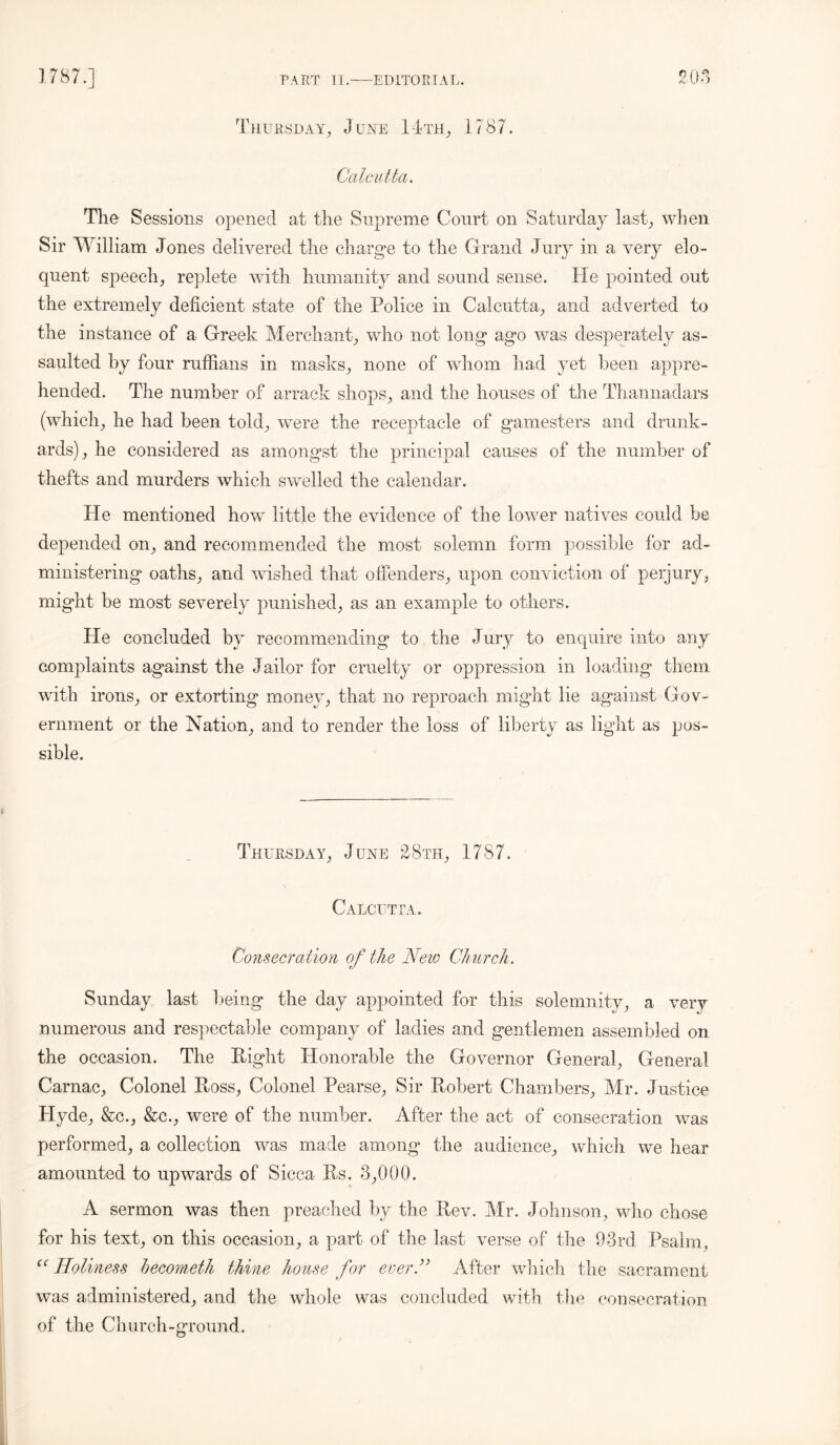 205 Thursday, June 14th, 1787. Calcutta. The Sessions opened at the Supreme Court on Saturday last, when Sir William Jones delivered the charge to the Grand Jury in a very elo- quent speech, replete with humanity and sound sense. He pointed out the extremely deficient state of the Police in Calcutta, and adverted to the instance of a Greek Merchant, who not long ago was desperately as- saulted by four ruffians in masks, none of whom had yet been appre- hended. The number of arrack shops, and the houses of the Thannadars (which, he had been told, were the receptacle of gamesters and drunk- ards), he considered as amongst the principal causes of the number of thefts and murders which swelled the calendar. He mentioned how little the evidence of the lower natives could be depended on, and recommended the most solemn form possible for ad- ministering oaths, and wished that offenders, upon conviction of perjury, might be most severely punished, as an example to others. He concluded by recommending to the Jury to enquire into any complaints against the Jailor for cruelty or oppression in loading them with irons, or extorting money, that no reproach might lie against Gov- ernment or the Nation, and to render the loss of liberty as light as pos- sible. Thursday, June 28th, 1787. Calcutta. Consecration of the New Church. Sunday last being the day appointed for this solemnity, a very numerous and respectable company of ladies and gentlemen assembled on the occasion. The Eight Honorable the Governor General, General Carnac, Colonel Eoss, Colonel Pearse, Sir Eobert Chambers, Mr. Justice Hyde, &c., &c., were of the number. Alter the act of consecration was performed, a collection was made among the audience, which we hear amounted to upwards of Sicca Es. 3,000. A sermon was then preached by the Eev. Mr. Johnson, who chose for his text, on this occasion, a part of the last verse of the 93rd Psalm, cc Holiness becometh thine house for ever ” After which the sacrament was administered, and the whole was concluded with the consecration of the Church-ground.