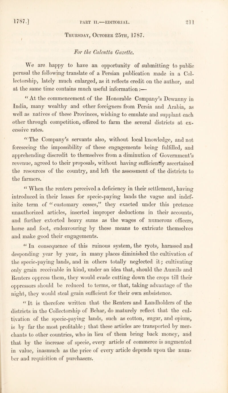 Thursday, October 25th, 1787, For the Calcutta Gazette. We are happy to have an opportunity of submitting to public perusal the following translate of a Persian publication made in a Col- lectorship, lately much enlarged, as it reflects credit on the author, and at the same time contains much useful information :~~ “ At the commencement of the Honorable Company’s Dewanny in India, many wealthy and other foreigners from Persia and Arabia, as well as natives of these Provinces, wishing to emulate and supplant each other through competition, offered to farm the several districts at ex- cessive rates. “ The Company’s servants also, without local knowledge, and not foreseeing the impossibility of these engagements being fulfilled, and apprehending discredit to themselves from a diminution of Government’s revenue, agreed to their proposals, without having sufficiently ascertained the resources of the country, and left the assessment of the districts to the farmers. “ When the renters perceived a deficiency in their settlement, having introduced in their leases for specie-paying lands the vague and indef- inite term of ‘’‘'customary cesses,” they exacted under this pretence unauthorized articles, inserted improper deductions in their accounts, and further extorted heavy sums as the wages of numerous officers, horse and foot, endeavouring by these means to extricate themselves and make good their engagements. “ In consequence of this ruinous system, the ryots, harassed and desponding year by year, in many places diminished the cultivation of the specie-paying lands, and in others totally neglected it; cultivating only grain receivable in kind, under an idea that, should the Aumils and Renters oppress them, they would evade cutting down the crops till their oppressors should be reduced to terms, or that, taking advantage of the night, they would steal grain sufficient for their own subsistence. {C It is therefore written that the Renters and Landholders of the districts in the Collectorship of Behar, do maturely reflect that the cul- tivation of the specie-paying lands, such as cotton, sugar, and opium, is by far the most profitable; that these articles are transported by mer- chants to other countries, who in lieu of them bring back money, and that by the increase of specie, every article of commerce is augmented in value, inasmuch as the price of every article depends upon the num- ber and requisition of purchasers.