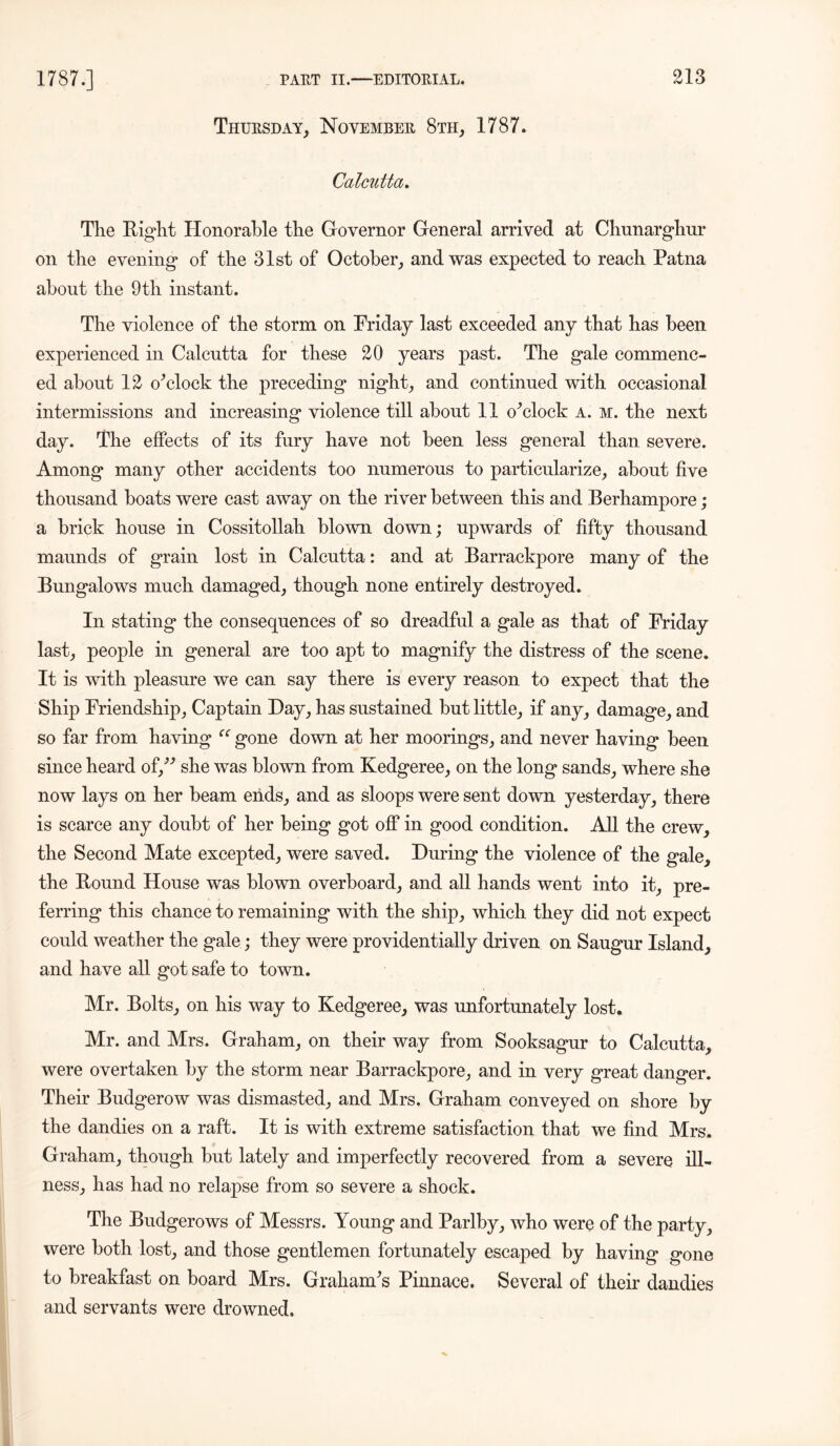 Thursday, November 8th, 1787. Calcutta. The Eight Honorable the Governor General arrived at Chunarghur on the evening of the 31st of October, and was expected to reach Patna about the 9th instant. The violence of the storm on Friday last exceeded any that has been experienced in Calcutta for these 20 years past. The gale commenc- ed about 12 o'clock the preceding night, and continued with occasional intermissions and increasing violence till about 11 o'clock a. m. the next day. The effects of its fury have not been less general than severe. Among many other accidents too numerous to particularize, about five thousand boats were cast away on the river between this and Berhampore; a brick house in Cossitollah blown down; upwards of fifty thousand maunds of grain lost in Calcutta: and at Barrackpore many of the Bungalows much damaged, though none entirely destroyed. In stating the consequences of so dreadful a gale as that of Friday last, people in general are too apt to magnify the distress of the scene. It is with pleasure we can say there is every reason to expect that the Ship Friendship, Captain Hay, has sustained but little, if any, damage, and so far from having “ gone down at her moorings, and never having been since heard of/* she was blown from Kedgeree, on the long sands, where she now lays on her beam ends, and as sloops were sent down yesterday, there is scarce any doubt of her being got off in good condition. All the crew, the Second Mate excepted, were saved. During the violence of the gale, the Bound House was blown overboard, and all hands went into it, pre- ferring this chance to remaining with the ship, which they did not expect could weather the gale; they were providentially driven on Saugur Island, and have all got safe to town. Mr. Bolts, on his way to Kedgeree, was unfortunately lost. Mr. and Mrs. Graham, on their way from Sooksagur to Calcutta, were overtaken by the storm near Barrackpore, and in very great danger. Their Budgerow was dismasted, and Mrs. Graham conveyed on shore by the dandies on a raft. It is with extreme satisfaction that we find Mrs. Graham, though but lately and imperfectly recovered from a severe ill- ness, has had no relapse from so severe a shock. The Budgerows of Messrs. Young and Parlby, who were of the party, were both lost, and those gentlemen fortunately escaped by having gone to breakfast on board Mrs. Graham's Pinnace. Several of their dandies and servants were drowned.