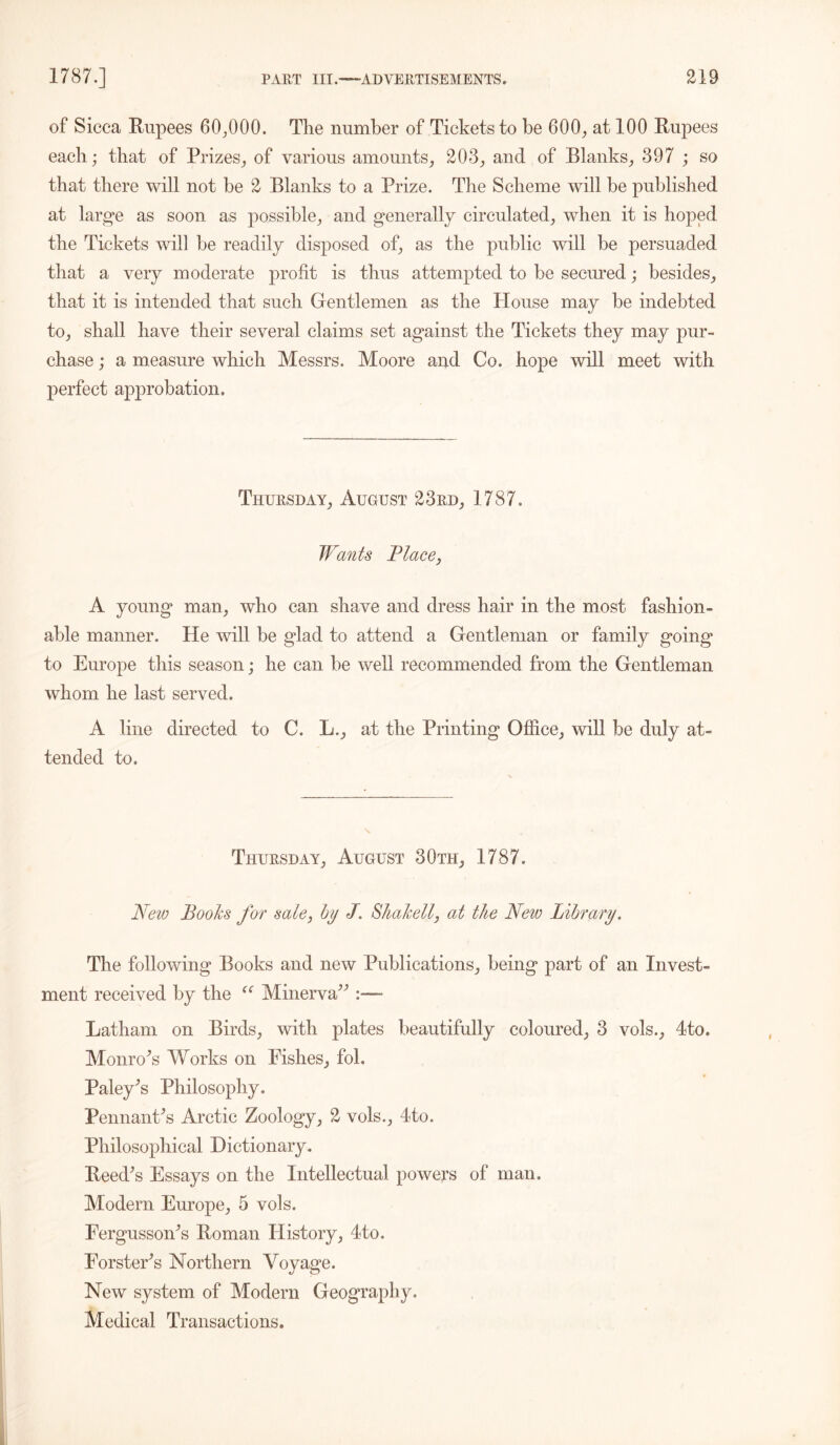 of Sicca Rupees 60,000. The number of Tickets to be 600, at 100 Rupees each; that of Prizes, of various amounts, 203, and of Blanks, 397 ; so that there will not be 2 Blanks to a Prize. The Scheme will be published at large as soon as possible, and generally circulated, when it is hoped the Tickets will be readily disposed of, as the public will be persuaded that a very moderate profit is thus attempted to be secured; besides, that it is intended that such Gentlemen as the House may be indebted to, shall have their several claims set against the Tickets they may pur- chase ; a measure which Messrs. Moore and Co. hope will meet with perfect approbation. Thursday, August 23rd, 1787. Wants Place, A young man, who can shave and dress hair in the most fashion- able manner. He will be glad to attend a Gentleman or family going to Europe this season; he can be well recommended from the Gentleman whom he last served. A line directed to C. L., at the Printing Office, will be duly at- tended to. Thursday, August 30th, 1787. New Books for sale, by J. Shakell, at the New Library. The following Books and new Publications, being part of an Invest- ment received by the (( Minerva Latham on Birds, with plates beautifully coloured, 3 vols., 4to. Monroes Works on Pishes, fol. Paley's Philosophy. Pennant's Arctic Zoology, 2 vols., 4to. Philosophical Dictionary. Reed's Essays on the Intellectual powers of man. Modem Europe, 5 vols. Fergusson's Roman History, 4to. Forster's Northern Voyage. New system of Modern Geography. Medical Transactions.