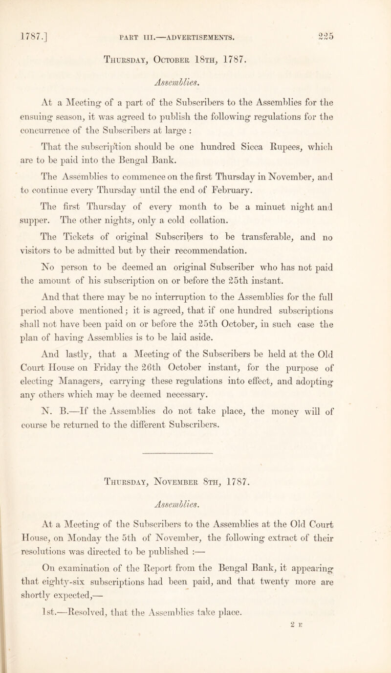 oof; Thursday, October 18th, 1787. Assemblies. At a Meeting* of a part of the Subscribers to the Assemblies for the ensuing* season, it was agreed to publish the following regulations for the concurrence of the Subscribers at large : That the subscription should be one hundred Sicca Rupees, which are to be paid into the Bengal Bank. The Assemblies to commence on the first Thursday in November, and to continue every Thursday until the end of February. The first Thursday of every month to be a minuet night and supper. The other nights, only a cold collation. The Tickets of original Subscribers to be transferable, and no visitors to be admitted but by their recommendation. No person to be deemed an original Subscriber who has not paid the amount of his subscription on or before the 25tli instant. And that there may be no interruption to the Assemblies for the full period above mentioned; it is agreed, that if one hundred subscriptions shall not have been paid on or before the 25th October, in such case the plan of having Assemblies is to be laid aside. And lastly, that a Meeting of the Subscribers be held at the Old Court House on Friday the 26th October instant, for the purpose of electing Managers, carrying these regulations into effect, and adopting any others which may be deemed necessary. N. B.—If the Assemblies do not take place, the money will of course be returned to the different Subscribers. Thursday, November 8th, 1787. Assemblies. At a Meeting of the Subscribers to the Assemblies at the Old Court- House, on Monday the 5th of November, the following extract of their resolutions was directed to be published :— On examination of the Report from the Bengal Bank, it appearing that eighty-six subscriptions had been paid, and that twenty more are shortly expected,— 1st.—Resolved, that the Assemblies take place.