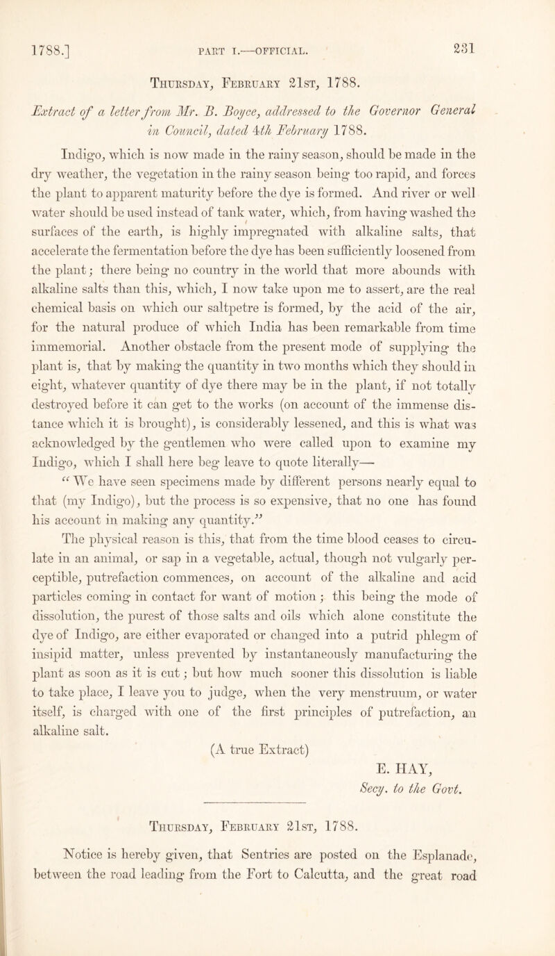 Thursday, February 21st, 1788. Extract of a letter from Mr. B. Boyce, addressed to the Governor General in Council, dated Mh February 1788. Indigo, which is now made in the rainy season, should be made in the dry weather, the vegetation in the rainy season being too rapid, and forces the plant to apparent maturity before the dye is formed. And river or well water should he used instead of tank water, which, from having washed the surfaces of the earth, is highly impregnated with alkaline salts, that accelerate the fermentation before the dye has been sufficiently loosened from the plant; there being no country in the world that more abounds witli alkaline salts than this, which, I now take upon me to assert, are the real chemical basis on which our saltpetre is formed, by the acid of the air, for the natural produce of which India has been remarkable from time immemorial. Another obstacle from the present mode of supplying the plant is, that by making the quantity in two months which they should in eight, whatever quantity of dye there may be in the plant, if not totallv destroyed before it can get to the works (on account of the immense dis- tance which it is brought), is considerably lessened, and this is what was acknowledged by the gentlemen who were called upon to examine my Indigo, which I shall here beg leave to quote literally—• “ We have seen specimens made by different persons nearly equal to that (my Indigo), but the process is so expensive, that no one has found his account in making any quantityB The physical reason is this, that from the time blood ceases to circu- late in an animal, or sap in a vegetable, actual, though not vulgarly per- ceptible, putrefaction commences, on account of the alkaline and acid particles coming in contact for want of motion; this being the mode of dissolution, the purest of those salts and oils which alone constitute the dye of Indigo, are either evaporated or changed into a putrid phlegm of insipid matter, unless prevented by instantaneously manufacturing the plant as soon as it is cut; but how much sooner this dissolution is liable to take place, I leave you to judge, when the very menstruum, or water itself, is charged with one of the first principles of putrefaction, an alkaline salt. \ (A true Extract) E. HAY, Secy, to the Govt. Thursday, February 21st, 1788. Notice is hereby given, that Sentries are posted on the Esplanade, between the road leading from the Fort to Calcutta, and the great road