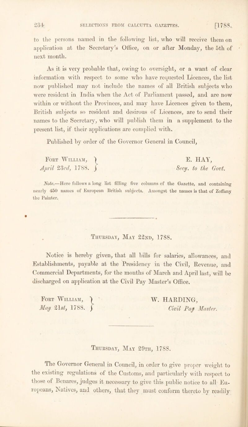 to the persons named in the following* list., who will receive them on application at the Secretary’s Office,, on or after Monday, the 5th of next month. As it is very probable that, owing* to oversight, or a want of clear information with respect to some who have requested Licences, the list now published may not include the names of all British subjects who were resident in India when the Act of Parliament passed, and are now within or without the Provinces, and may have Licences given to them, British subjects so resident and desirous of Licences, are to send their names to the Secretary, who will publish them in a supplement to the present list, if their applications are complied with. Published by order of the Governor General in Council, Fort William, ^ E. HAY, April 23rdj 1788. j Secy, to the Govt. Note.—Here follows a long list filling’ five columns of the Gazette, and containing nearly 450 names of European British subjects. Amongst the names is that of Zoffany the Fainter. Thursday, May 22nd, 1788. Notice is hereby given, that all bills for salaries, allowances, and Establishments, payable at the Presidency in the Civil, Revenue, and Commercial Departments, for the months of March and April last, will be discharged on application at the Civil Pay Master's Office. Fort William, 1 W. HARDING, May 21<s/, 1788. j Civil Pay Master. Thursday, May 29th, 1788. The Governor General in Council, in order to give proper weight to the existing regulations of the Customs, and particularly with respect to those of Benares, judges it necessary to gave this public notice to all Eu- ropeans, Natives, and others, that they must conform thereto by readily