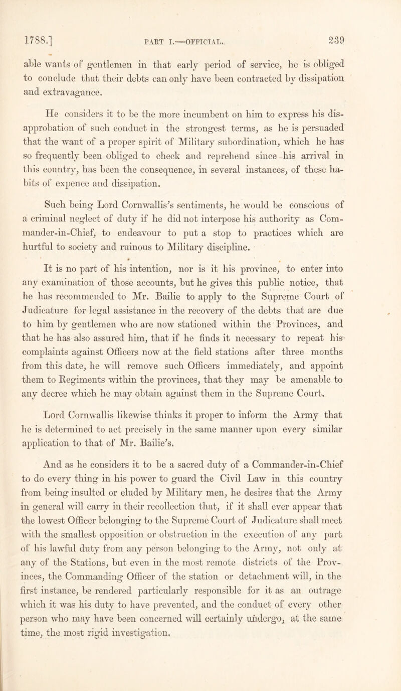 able wants of gentlemen in that early period of service, he is obliged to conclude that their debts can only have been contracted by dissipation and extravagance. He considers it to be the more incumbent on him to express his dis- approbation of such conduct in the strongest terms, as he is persuaded that the want of a proper spirit of Military subordination, which he has so frequently been obliged to check and reprehend since his arrival in this country, has been the consequence, in several instances, of these ha- bits of expence and dissipation. Such being Lord Cornwallis's sentiments, he would be conscious of a criminal neglect of duty if he did not interpose his authority as Com- mander-in-Chief, to endeavour to put a stop to practices which are hurtful to society and ruinous to Military discipline. # It is no part of his intention, nor is it his province, to enter into any examination of those accounts, but he gives this public notice, that he has recommended to Mr. Bailie to apply to the Supreme Court of Judicature for legal assistance in the recovery of the debts that are due to him by gentlemen who are now stationed within the Provinces, and that he has also assured him, that if he finds it necessary to repeat his complaints against Officers now at the field stations after three months from this date, he will remove such Officers immediately, and appoint them to Regiments within the provinces, that they may be amenable to any decree which he may obtain against them in the Supreme Court. Lord Cornwallis likewise thinks it proper to inform the Army that he is determined to act precisely in the same manner upon every similar application to that of Mr. Bailie's. And as he considers it to be a sacred duty of a Commander-in- Chief to do every thing in his power to guard the Civil Law in this country from being insulted or eluded by Military men, he desires that the Army in general will carry in their recollection that, if it shall ever appear that the lowest Officer belonging to the Supreme Court of Judicature shall meet with the smallest opposition or obstruction in the execution of any part of his lawful duty from any person belonging to the Army, not only at any of the Stations, but even in the most remote districts of the Prov- inces, the Commanding Officer of the station or detachment will, in the first instance, be rendered particularly responsible for it as an outrage which it was his duty to have prevented, and the conduct of every other person who may have been concerned null certainly undergo, at the same time, the most rigid investigation.