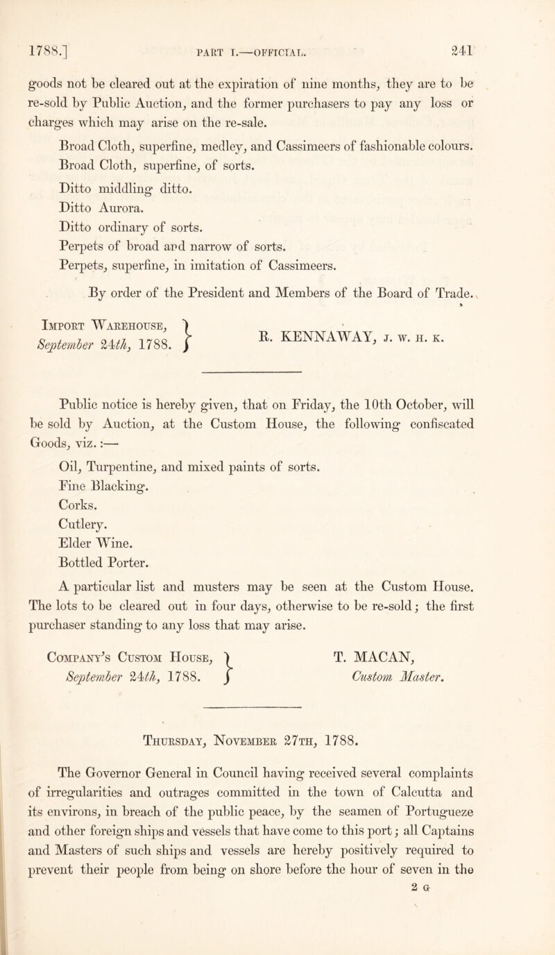 goods not be cleared ont at the expiration of nine months, they are to be re-sold by Public Auction, and the former purchasers to pay any loss or charges which may arise on the re-sale. Broad Cloth, superfine, medley, and Cassimeers of fashionable colours. Broad Cloth, superfine, of sorts. Ditto middling ditto. Ditto Aurora. Ditto ordinary of sorts. Perpets of broad and narrow of sorts. Perpets, superfine, in imitation of Cassimeers. By order of the President and Members of the Board of Trade. Import Warehouse, September 24th} 1788. R. KENNAWAY, j. w. h. k. Public notice is hereby given, that on Friday, the 10th October, will be sold by Auction, at the Custom House, the following confiscated Goods, viz.:—- Oil, Turpentine, and mixed paints of sorts. Fine Blacking. Corks. Cutlery. Elder Wine. Bottled Porter. A particular list and musters may be seen at the Custom House. The lots to be cleared out in four days, otherwise to be re-sold; the first purchaser standing to any loss that may arise. Company’s Custom House, 1 T. MACAN, September 24thy 1788. ) Custom Master. Thursday, November 27 th, 1788. The Governor General in Council having received several complaints of irregularities and outrages committed in the town of Calcutta and its environs, in breach of the public peace, by the seamen of Portugueze and other foreign ships and vessels that have come to this port; all Captains and Masters of such ships and vessels are hereby positively required to prevent their people from being on shore before the hour of seven in the