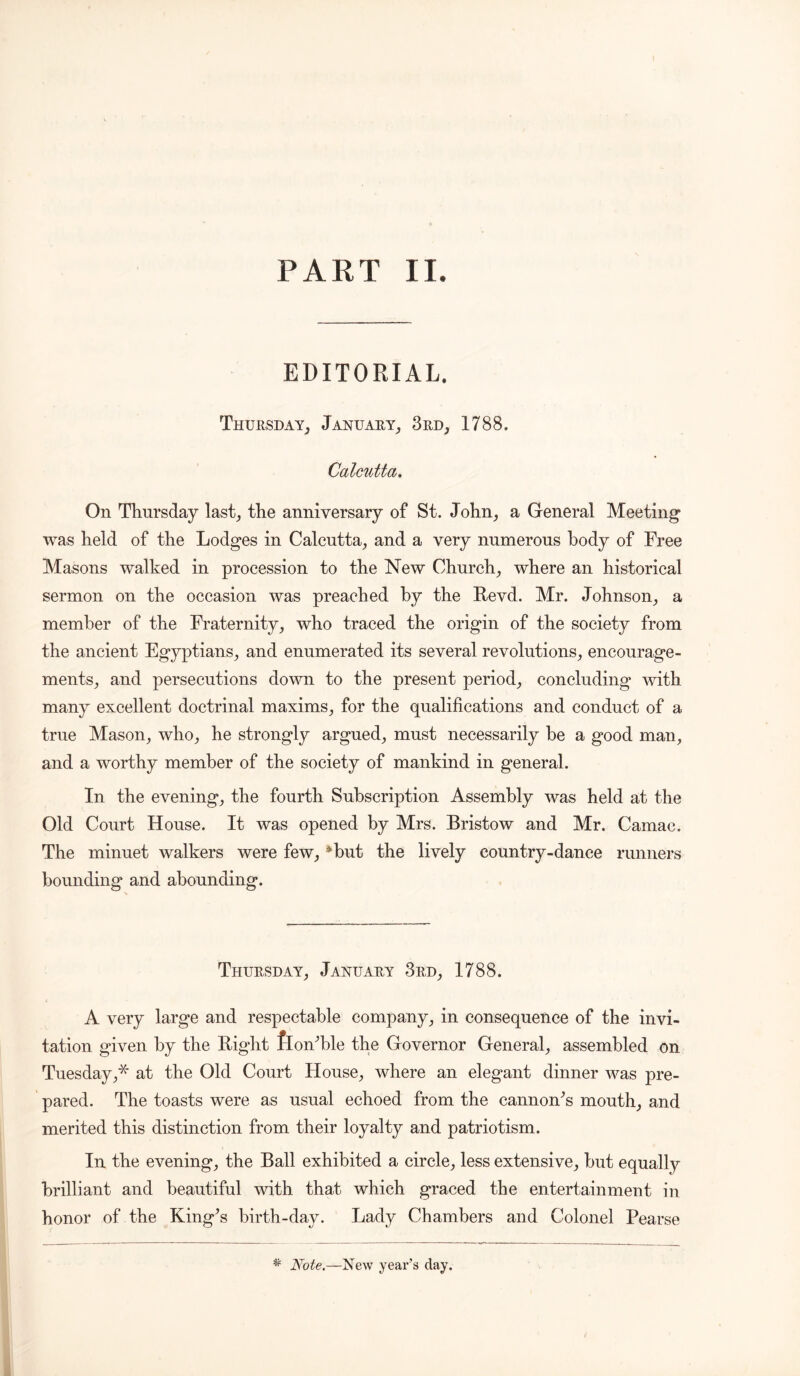 PART II. EDITORIAL. Thursday, January, 3rd, 1788. Calcutta. On Thursday last, the anniversary of St. John, a General Meeting was held of the Lodges in Calcutta, and a very numerous body of Free Masons walked in procession to the New Church, where an historical sermon on the occasion was preached by the Revd. Mr. Johnson, a member of the Fraternity, who traced the origin of the society from the ancient Egyptians, and enumerated its several revolutions, encourage- ments, and persecutions down to the present period, concluding with many excellent doctrinal maxims, for the qualifications and conduct of a true Mason, who, he strongly argued, must necessarily he a good man, and a worthy member of the society of mankind in general. In the evening, the fourth Subscription Assembly was held at the Old Court House. It was opened by Mrs. Bristow and Mr. Camac. The minuet walkers were few, Hut the lively country-dance runners bounding and abounding. Thursday, January 3rd, 1788. A very large and respectable company, in consequence of the invi- tation given by the Right flonHle the Governor General, assembled on Tuesday,* at the Old Court House, where an elegant dinner was pre- pared. The toasts were as usual echoed from the cannon^s mouth, and merited this distinction from their loyalty and patriotism. In the evening, the Ball exhibited a circle, less extensive, but equally brilliant and beautiful with that which graced the entertainment in honor of the King^s birth-day. Lady Chambers and Colonel Pearse * Note.—New year’s day.