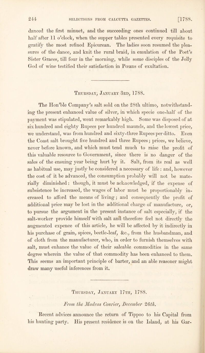 danced the first minuet, and the succeeding* ones continued till about half after 11 o’clock, when the supper tables presented every requisite to gratify the most refined Epicurean. The ladies soon resumed the plea- sures of the dance, and knit the rural braid, in emulation of the Poet’s Sister Graces, till four in the morning, while some disciples of the Jolly God of wine testified their satisfaction in Poeans of exultation. Thursday, January 3rd, 1788. The Hon’ble Company’s salt sold on the 28th ultimo, notwithstand- ing the present enhanced value of silver, in which specie one-half of the payment was stipulated, went remarkably high. Some was disposed of at six hundred and eighty Rupees per hundred maunds, and the lowest price, we understand, was from hundred and sixty-three Rupees per ditto. Even the Coast salt brought five hundred and three Rupees; prices, we believe, never before known, and which must tend much to raise the profit of this valuable resource to Government, since there is no danger of the sales of the ensuing year being hurt by it. Salt, from its real as well as habitual use, may justly be considered a necessary of life : and, however the cost of it be advanced, the consumption probably will not be mate- rially diminished : though, it must be acknowledged, if the expense of subsistence be increased, the wages of labor must be proportionably in- creased to afford the means of living; and consequently the profit of additional price may be lost in the additional charge of manufacture, or, to pursue the argument in the present instance of salt especially, if the salt-worker provide himself with salt an'd therefore feel not directly the augmented expence of this article, he will be affected by it indirectly in his purchase of grain, spices, beetle-leaf, &c., from the husbandman, and of cloth from the manufacturer, who, in order to furnish themselves with salt, must enhance the value of their saleable commodities in the same degree wherein the value of that commodity has been enhanced to them. This seems an important principle of barter, and an able reasoner might draw many useful inferences from it. Thursday, January 17th, 1788. From the Madras Courier, December 26th. Recent advices announce the return of Tippoo to his Capital from his hunting party. His present residence is on the Island, at his Gar-