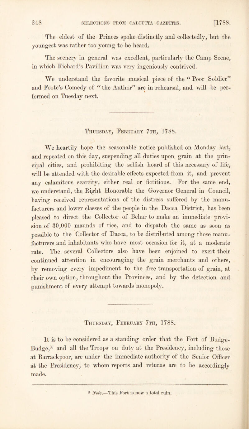 The eldest of the Princes spoke distinctly and collectedly, but the youngest was rather too young to be heard. The scenery in general was excellent, particularly the Camp Scene, in which Pichardos Pavillion Avas very ingeniously contrived. We understand the favorite musical piece of the Poor Soldier” and Footers Comedy of “ the Author” are in rehearsal, and will be per- formed on Tuesday next. Thursday, February 7 th, 1788. We heartily hope the seasonable notice published on Monday last, and repeated on this day, suspending all duties upon grain at the prin- cipal cities, and prohibiting the selfish hoard of this necessary of life, will be attended Avith the desirable effects expected from it, and prevent any calamitous scarcity, either real or fictitious. For the same end, we understand, the Right Honorable the Governor General in Council, having received representations of the distress suffered by the manu- facturers and loAver classes of the people in the Dacca District, has been pleased to direct the Collector of Behar to make an immediate provi- sion of 30,000 maunds of rice, and to dispatch the same as soon as possible to the Collector of Dacca, to be distributed among those manu- facturers and inhabitants Avho have most occasion for it, at a moderate rate. The several Collectors also have been enjoined to exert their continued attention in encouraging the grain merchants and others, by removing every impediment to the free transportation of grain, at their oavii option, throughout the Provinces, and by the detection and punishment of every attempt towards monopoly. Thursday, February 7th, 1788. It is to be considered as a standing order that the Fort of Budge- Budge,* and all the Troops on duty at the Presidency, including those at Barrackpoor, are under the immediate authority of the Senior Officer at the Presidency, to whom reports and returns are to be accordingly made. * Note.—This Fort is now a total ruin.