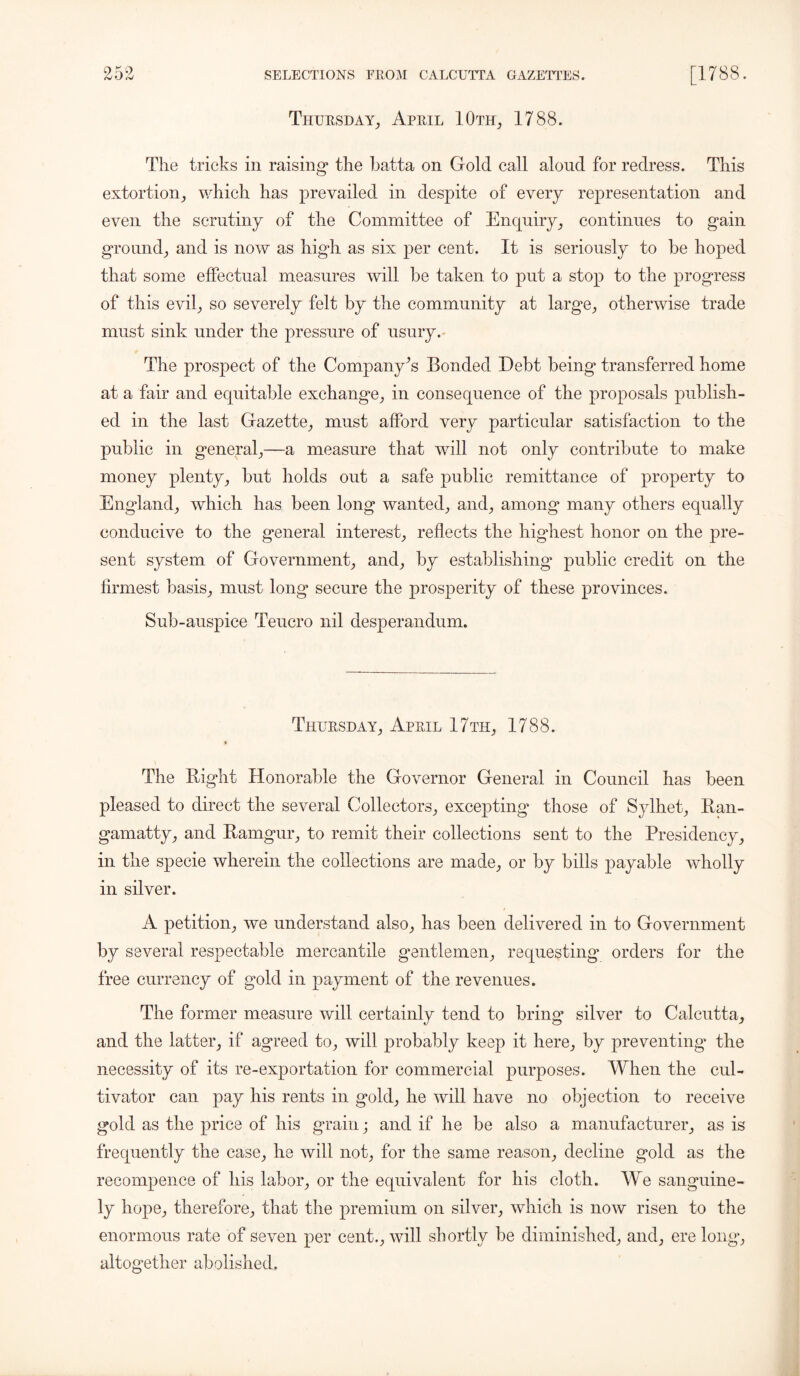 Thursday, April 10th, 1788. The tricks in raising* the batta on Gold call aloud for redress. This extortion, which has prevailed in despite of every representation and even the scrutiny of the Committee of Enquiry, continues to gain ground, and is now as high as six per cent. It is seriously to be hoped that some effectual measures will be taken to put a stop to the progress of this evil, so severely felt by the community at large, otherwise trade must sink under the pressure of usury. The prospect of the Company's Bonded Debt being transferred home at a fair and equitable exchange, in consequence of the proposals publish- ed in the last Gazette, must afford very particular satisfaction to the public in general,—a measure that will not only contribute to make money plenty, but holds out a safe public remittance of property to England, which has been long wanted, and, among many others equally conducive to the general interest, reflects the highest honor on the pre- sent system of Government, and, by establishing* public credit on the firmest basis, must long* secure the prosperity of these provinces. Sub-auspice Teucro nil desperandum. Thursday, April 17 th, 1788. The Right Honorable the Governor General in Council has been pleased to direct the several Collectors, excepting those of Sylhet, Ran- gamatty, and Ramgur, to remit their collections sent to the Presidency, in the specie wherein the collections are made, or by bills payable wholly in silver. A petition, we understand also, has been delivered in to Government by several respectable mercantile gentlemen, requesting* orders for the free currency of gold in payment of the revenues. The former measure will certainly tend to bring silver to Calcutta, and the latter, if agreed to, will probably keep it here, by preventing* the necessity of its re-exportation for commercial purposes. When the cul- tivator can pay his rents in gold, he will have no objection to receive gold as the price of his grain; and if he be also a manufacturer, as is frequently the case, he will not, for the same reason, decline gold as the recompence of his labor, or the equivalent for his cloth. We sanguine- ly hope, therefore, that the premium on silver, which is now risen to the enormous rate of seven per cent., will shortly be diminished, and, erelong, altogether abolished.