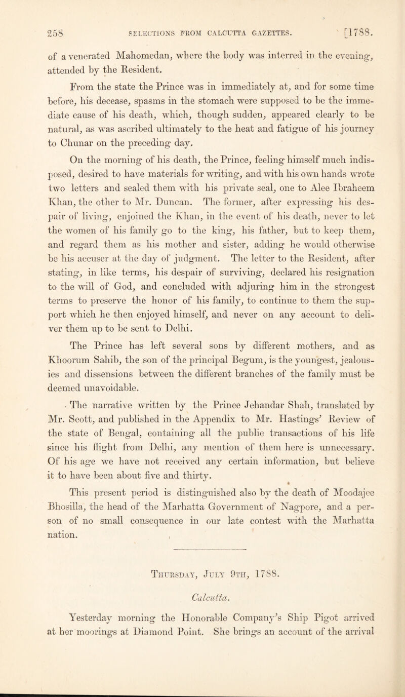 of a venerated Mahomedan, where the body was interred in the evening*, attended by the Resident. From the state the Prince was in immediately at, and for some time before, his decease, spasms in the stomach were supposed to be the imme- diate cause of his death, which, though sudden, appeared clearly to be natural, as was ascribed ultimately to the heat and fatigue of his journey to Chunar on the preceding day. On the morning of his death, the Prince, feeling himself much indis- posed, desired to have materials for writing, and with his own hands wrote two letters and sealed them with his private seal, one to Alee Ibraheem Khan, the other to Mr. Duncan. The former, after expressing his des- pair of living, enjoined the Khan, in the event of his death, never to let the women of his family go to the king, his father, but to keep them, and regard them as his mother and sister, adding he would otherwise be his accuser at the day of judgment. The letter to the Resident, after stating, in like terms, his despair of surviving, declared his resignation to the will of God, and concluded with adjuring him in the strongest terms to preserve the honor of his family, to continue to them the sup- port wdiich he then enjoyed himself, and never on any account to deli- ver them up to be sent to Delhi. The Prince has left several sons by different mothers, and as Khoorum Sahib, the son of the principal Begum, is the youngest, jealous- ies and dissensions between the different branches of the family must be deemed unavoidable. The narrative written by the Prince Jehandar Shah, translated by Mr. Scott, and published in the Appendix to Mr. Hastings^ Review of the state of Bengal, containing all the public transactions of his life since his flight from Delhi, any mention of them here is unnecessary. Of his age we have not received any certain information, but believe it to have been about five and thirty. This present period is distinguished also by the death of Moodajee Bhosilla, the head of the Marhatta Government of Nagpore, and a per- son of no small consequence in our late contest with the Marhatta nation. Thursday, July 9th, 1788. Cal cult ci. Yesterday morning the Honorable Company^ Ship Pigot arrived at her moorings at Diamond Point. She brings an account of the arrival