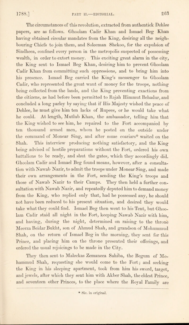 The circumstances of this revolution, extracted from authentick Dehlee papers, are as follows. Ghoolam Cadir Khan and Ismael Beg* Khan having obtained circular mandates from the King, desiring all the neigh- bouring Chiefs to join them, and Soleeman Shekoo, for the expulsion of Sindheea, confined every person in the metropolis suspected of possessing wealth, in order to extort money. This exciting great alarm in the city, the King sent to Ismael Beg Khan, desiring him to prevent Ghoolam Cadir Khan from committing* such oppressions, and to bring him into his presence. Ismael Beg carried the King's messenger to Ghoolam Cadir, who represented the great want of money for the troops, nothing being collected from the lands, and the King preventing exactions from the citizens, as had before been permitted to Rajah Himmut Behadur, and concluded a long parley by saying that if His Majesty wished the peace of Dehlee, he must give him ten lacks of Rupees, or he would take what he could. At length, Mutlub Khan, the ambassador, telling him that the King wished to see him, he repaired to the Fort accompanied by ten thousand armed men, whom he posted on the outside under the command of Monear Sing, and after some coariars* waited on the Shah. This interview producing nothing satisfactory, and the King being advised of hostile preparations without the Fort, ordered his own battalions to be ready, and shut the gates, which they accordingly did. Ghoolam Cadir and Ismael Beg found means, however, after a consulta- tion with Nawab Nazir, to admit the troops under Monear Sing, and made their own arrangements in the Fort, sending the King's troops and those of Nawab Nazir to their Camps. They then held a further con- sultation with Nawab Nazir, and repeatedly deputed him to demand money from the King, who replied only that, had he possessed any, he should not have been reduced to his present situation, and desired they would take what they could find. Ismael Beg then went to his Tent, but Ghoo- lam Cadir staid all night in the Fort, keeping Nawab Nazir with him, and having, during the night, determined on raising to the throne Meerza Beidar Bukht, son of Ahmud Shah, and grandson of Mohummud Shah, on the return of Ismael Beg in the morning, they sent for this Prince, and placing him on the throne presented their offerings, and ordered the usual rejoicings to be made in the City. They then sent to Maleckas Zemaneea Sahiba, the Begum of Mo- ham mud Shah, requesting she would come to the Fort; and seeking the King in his sleeping apartment, took from him his sword, target, and jewels, after which they sent him with Akber Shah, the eldest Prince, and seventeen other Princes, to the place where the Royal Family * Sic. in original. are