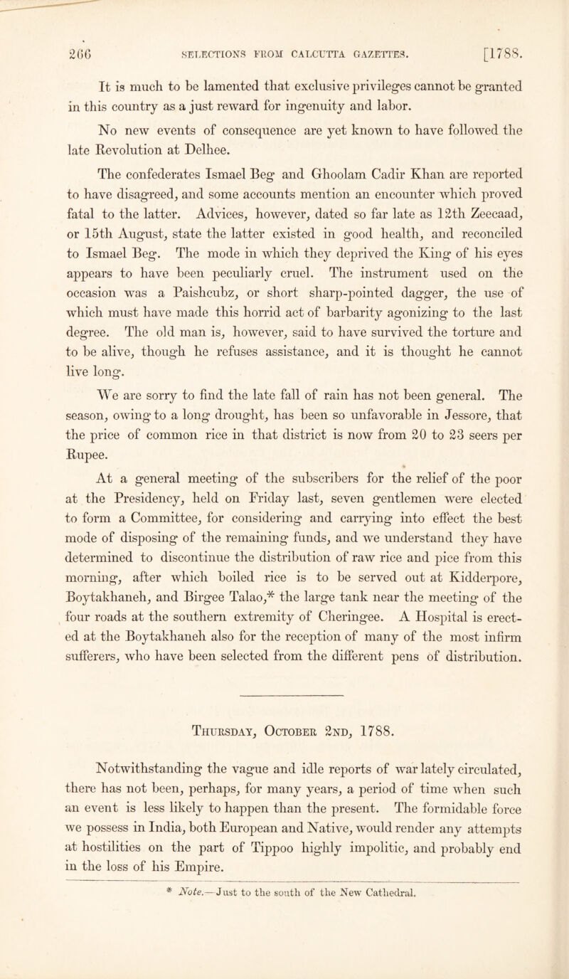 It is much to be lamented that exclusive privileges cannot be granted in this country as a just reward for ingenuity and labor. No new events of consequence are yet known to have followed the late Revolution at Helhee. The confederates Ismael Beg and Ghoolam Cadir Khan are reported to have disagreed, and some accounts mention an encounter which proved fatal to the latter. Advices, however, dated so far late as 12th Zeecaad, or 15th August, state the latter existed in good health, and reconciled to Ismael Beg. The mode in which they deprived the King of his eyes appears to have been peculiarly cruel. The instrument used on the occasion was a Paishcubz, or short sharp-pointed dagger, the use of which must have made this horrid act of barbarity agonizing to the last degree. The old man is, however, said to have survived the torture and to be alive, though he refuses assistance, and it is thought he cannot live long. We are sony to find the late fall of rain has not been general. The season, owing* to a long drought, has been so unfavorable in Jessore, that the price of common rice in that district is now from 20 to 23 seers per Rupee. At a general meeting of the subscribers for the relief of the poor at the Presidency, held on Friday last, seven gentlemen were elected to form a Committee, for considering and carrying into effect the best mode of disposing of the remaining funds, and we understand they have determined to discontinue the distribution of raw rice and pice from this morning, after which boiled rice is to be served out at Kidderpore, Boytakhaneh, and Birgee Talao,* the large tank near the meeting of the four roads at the southern extremity of Cheringee. A Hospital is erect- ed at the Boytakhaneh also for the reception of many of the most infirm sufferers, who have been selected from the different pens of distribution. Thursday, October 2nd, 1788. Notwithstanding the vague and idle reports of war lately circulated, there has not been, perhaps, for many years, a period of time when such an event is less likely to happen than the present. The formidable force we possess in India, both European and Native, would render any attempts at hostilities on the part of Tippoo highly impolitic, and probably end in the loss of his Empire. * Note.— J ust to the south of the New Cathedral