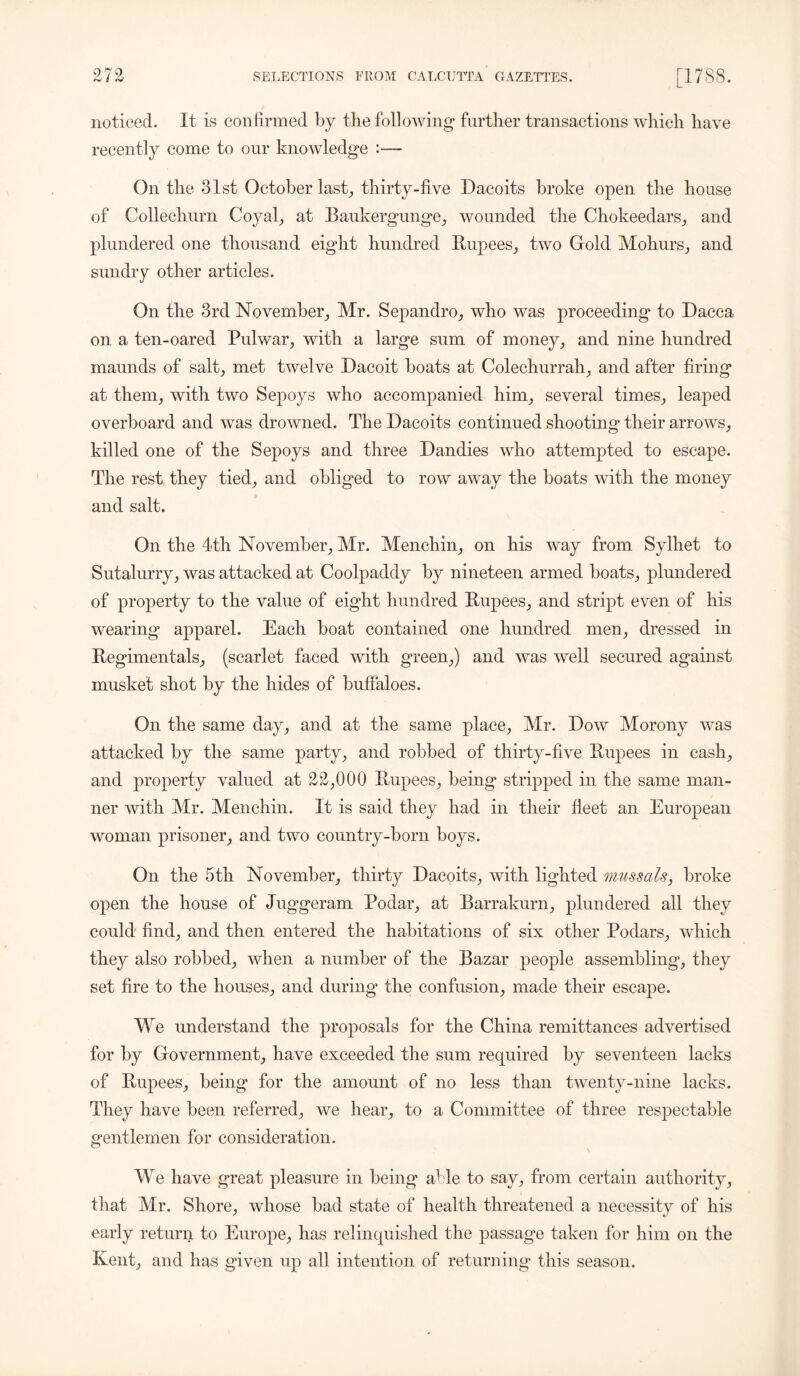 noticed. It is confirmed by the following* further transactions which have recently come to our knowledge :— On the 31st October last, thirty-five Dacoits broke open the house of Collechurn Coyal, at Baukergunge, wounded the Chokeedars, and plundered one thousand eight hundred Rupees, two Gold Mohurs, and sundry other articles. On the 3rd November, Mr. Sepandro, who was proceeding to Dacca on a ten-oared Pulwar, with a large sum of money, and nine hundred maunds of salt, met twelve Dacoit boats at Colechurrah, and after firing at them, with two Sepoys who accompanied him, several times, leaped overboard and was drowned. The Dacoits continued shooting their arrows, killed one of the Sepoys and three Dandies who attempted to escape. The rest they tied, and obliged to row away the boats with the money and salt. On the 4th November, Mr. Menchin, on his way from Sylliet to Sutalurry, was attacked at Coolpaddy by nineteen armed boats, plundered of property to the value of eight hundred Rupees, and stript even of his wearing apparel. Each boat contained one hundred men, dressed in Regimentals, (scarlet faced with green,) and was well secured against musket shot by the hides of buffaloes. On the same day, and at the same place, Mr. Dow Morony was attacked by the same party, and robbed of thirty-five Rupees in cash, and property valued at 2£,000 Rupees, being stripped in the same man- ner with Mr. Menchin. It is said they had in their fleet an European woman prisoner, and two country-born boys. On the 5th November, thirty Dacoits, with lighted mussals, broke open the house of Juggeram Podar, at Barrakurn, plundered all they could find, and then entered the habitations of six other Podars, which they also robbed, when a number of the Bazar people assembling, they set fire to the houses, and during* the confusion, made their escape. We understand the proposals for the China remittances advertised for by Government, have exceeded the sum required by seventeen lacks of Rupees, being for the amount of no less than twenty-nine lacks. They have been referred, we hear, to a Committee of three respectable gentlemen for consideration. We have great pleasure in being able to say, from certain authority, that Mr. Shore, whose bad state of health threatened a necessity of his early return to Europe, has relinquished the passage taken for him on the Kent, and has given up all intention of returning this season.