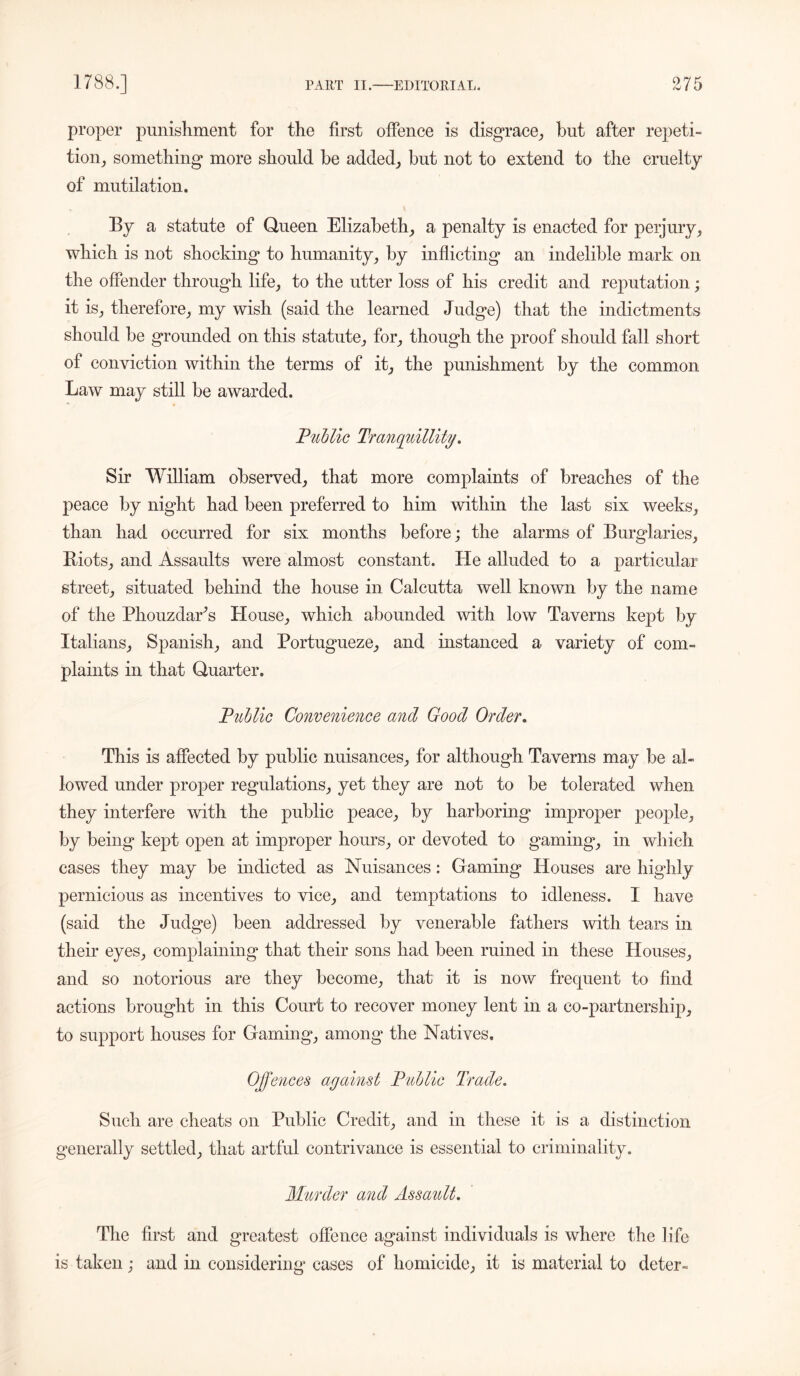 proper punishment for the first offence is disgrace, but after repeti- tion, something* more should be added, but not to extend to the cruelty of mutilation. By a statute of Queen Elizabeth, a penalty is enacted for perjury, which is not shocking to humanity, by inflicting an indelible mark on the offender through life, to the utter loss of his credit and reputation; it is, therefore, my wish (said the learned Judge) that the indictments should be grounded on this statute, for, though the proof should fall short of conviction within the terms of it, the punishment by the common Law may still be awarded. Public Tranquillity. Sir William observed, that more complaints of breaches of the peace by night had been preferred to him within the last six weeks, than had occurred for six months before; the alarms of Burglaries, Biots, and Assaults were almost constant. He alluded to a particular street, situated behind the house in Calcutta well known by the name of the Phouzdar’s House, which abounded with low Taverns kept by Italians, Spanish, and Portugueze, and instanced a variety of com- plaints in that Quarter. Public Convenience and Good Order. This is affected by public nuisances, for although Taverns may be al- lowed under proper regulations, yet they are not to be tolerated when they interfere with the public peace, by harboring improper people, by being kept open at improper hours, or devoted to gaming, in which cases they may be indicted as Nuisances: Gaming Houses are highly pernicious as incentives to vice, and temptations to idleness. I have (said the Judge) been addressed by venerable fathers with tears in their eyes, complaining that their sons had been ruined in these Houses, and so notorious are they become, that it is now frequent to find actions brought in this Court to recover money lent in a co-partnership, to support houses for Gaming, among the Natives. Offences against Public Trade. Such are cheats on Public Credit, and in these it is a distinction generally settled, that artful contrivance is essential to criminality. Murder and Assault. The first and greatest offence against individuals is where the life is taken; and in considering cases of homicide, it is material to deter-