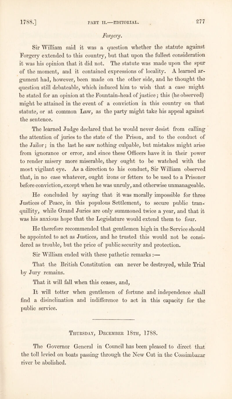 Forgery. Sir William said it was a question whether the statute against Forgery extended to this country, hut that upon the fullest consideration it was his opinion that it did not. The statute was made upon the spur of the moment, and it contained expressions of locality. A learned ar- gument had, however, been made on the other side, and he thought the question still debateable, which induced him to wish that a case might be stated for an opinion at the Fountain-head of justice; this (he observed) might be attained in the event of a conviction in this country on that statute, or at common Law, as the party might take his appeal against the sentence. The learned Judge declared that he would never desist from calling the attention of juries to the state of the Prison, and to the conduct of the Jailor; in the last he saw nothing culpable, but mistakes might arise from ignorance or error, and since these Officers have it in their power to render misery more miserable, they ought to be watched with the most vigilant eye. As a direction to his conduct. Sir William observed that, in no case whatever, ought irons or fetters to be used to a Prisoner before conviction, except when he was unruly, and otherwise unmanageable. He concluded by saying that it was morally impossible for three Justices of Peace, in this populous Settlement, to secure public tran- quillity, while Grand Juries are only summoned twice a year, and that it was his anxious hope that the Legislature would extend them to four. He therefore recommended that gentlemen high in the Service should be appointed to act as Justices, and he trusted this would not be consi- dered as trouble, but the price of public security and protection. Sir William ended with these pathetic remarks - That the British Constitution can never be destroyed, while Trial by Jury remains. That it will fall when this ceases, and. It will totter when gentlemen of fortune and independence shall find a disinclination and indifference to act in this capacity for the public service. Thursday, December 18th, 1788. The Governor General in Council has been pleased to direct that the toll levied on boats passing through the New Cut in the Cossimbazar river be abolished.