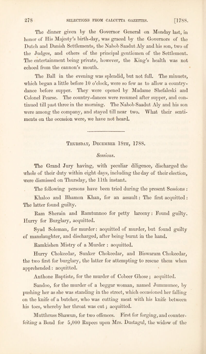 The dinner given by the Governor General on Monday last, in honor of His Majesty’s birth-day, was graced by the Governors of the Dutch and Danish Settlements, the Nabob Saadut Aly and his son, two of the Judges, and others of the principal gentlemen of the Settlement. The entertainment being private, however, the King’s health was not echoed from the cannon’s month. The Ball in the evening was splendid, but not full. The minuets, which began a little before 10 o’clock, were so few as to allow a country- dance before supper. They were opened by Madame Shefaleski and Colonel Pearse. The country-dances were resumed after supper, and con- tinued till past three in the morning. The Nabob Saadut Aly and his son were among the company, and stayed till near two. What their senti- ments on the occasion were, we have not heard. Thursday, December 18th, 1788. Sessions. The Grand Jury having, with peculiar diligence, discharged the whole of their duty within eight days, including the day of their election, were dismissed on Thursday, the 11th instant. The following persons have been tried during the present Sessions : Khaloo and Bhamon Khan, for an assault: The first acquitted: The latter found guilty. Bam Sherain and Bamtnnnoo for petty larceny: Found guilty. Hurry for Burglary, acquitted. Syad Soleman, for murder: acquitted of murder, but found guilty of manslaughter, and discharged, after being burnt in the hand. Bamkishen Mistry of a Murder : acquitted. Hurry Chokeedar, Sunker Chokeedar, and Biswaram Chokeedar, the two first for burglary, the latter for attempting to rescue them when apprehended: acquitted. Anthone Baptiste, for the murder of Cobeer Ghose; acquitted. Sandoo, for the murder of a beggar woman, named Jummunee, by pushing her as she was standing in the street, which occasioned her falling on the knife of a butcher, who was cutting meat with his knife between his toes, whereby her throat was cut; acquitted. Mutthruss Shawun, for two offences. First for forging, and counter- feiting a Bond for 5,000 Bupees upon Mrs. Dustagul, the widow of the