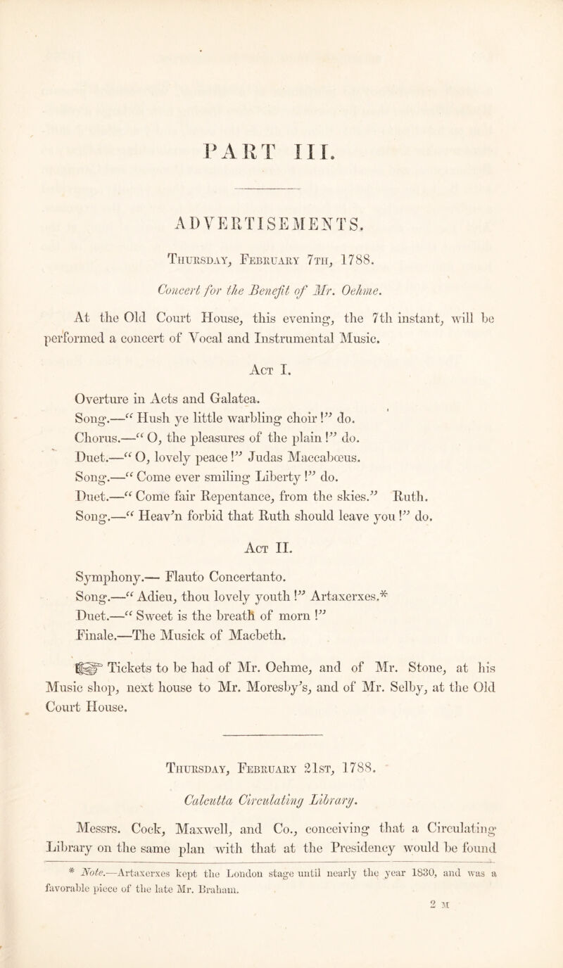 PART III ADVERTISEMENTS. Thursday, February 7 th, 1788. Concert for the Benefit of Mr. Oehme. At tlie Old Court House, this evening, the 7th instant, will he performed a concert of Vocal and Instrumental Music. Act I. Overture in Acts and Galatea. i Song*.-—-'{e Hush ye little warbling choir l33 do. Chorus.-—u O, the pleasures of the plain V3 do. Duet.-—1“O, lovely peace V3 Judas Maccabceus. Song*.—“ Come ever smiling Liberty l33 do. Duet.—1“ Come fair Repentance, from the skies/'' Ruth. Song.-—Heavhi forbid that Ruth should leave you V3 do. Act II. Symphony.— Flauto Concertanto. Song.—“ Adieu, thou lovely youth \33 Artaxerxes.* Duet.—“ Sweet is the breath of morn \33 Finale.—The Musick of Macbeth. \ \ EfSgF Tickets to be had of Mr. Oehme, and of Mr. Stone, at his Music shop, next house to Mr. Moresby's, and of Mr. Selby, at the Old Court House. Thursday, February 21st, 1788. Calcutta Circulating Library. Messrs. Cock, Maxwell, and Co., conceiving that a Circulatin Library on the same plan with that at the Presidency would be found * Note.-—Artaxerxes kept tlie London stage until nearly the year 1830, and was a favorable piece of tlie late Mr. Braham. 2 M o* fe>