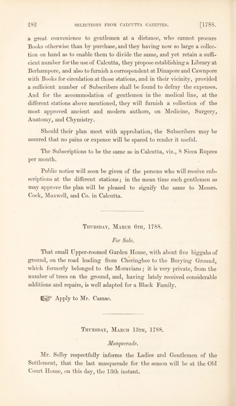 a great convenience to gentlemen at a distance, who cannot procure Books otherwise than by purchase, and they having now so large a collec- tion on hand as to enable them to divide the same, and yet retain a suffi- cient number for the use of Calcutta, they propose establishing a Library at Berhampore, and also to furnish a correspondent at Dinapore and Cawnpore with Books for circulation at those stations, and in their vicinity, provided a sufficient number of Subscribers shall be found to defray the expenses. And for the accommodation of gentlemen in the medical line, at the different stations above mentioned, they will furnish a collection of the most approved ancient and modern authors, on Medicine, Surgery, Anatomy, and Chymistry. Should their plan meet with approbation, the Subscribers may be assured that no pains or expence will be spared to render it useful. The Subscriptions to be the same as in Calcutta, viz., 8 Sicca Rupees per month. Public notice will soon be given of the persons who will receive sub- scriptions at the different stations; in the mean time such gentlemen as may approve the plan will be pleased to signify the same to Messrs. Cock, Maxwell, and Co. in Calcutta. Thursday, March 6th, 1788. For Sale. That small Upper-roomed Garden House, with about five biggahs of ground, on the road leading from Cheringhee to the Burying Ground, which formerly belonged to the Moravians; it is very private, from the number of trees on the ground, and, having lately received considerable additions and repairs, is well adapted for a Black Family. lUT Apply to Mr. Camac. Thursday, March 13th, 1788. Masquerade. Mr. Selby respectfully informs the Ladies and Gentlemen of the Settlement, that the last masquerade for the season will be at the Old Court House, on this day, the 13th instant.